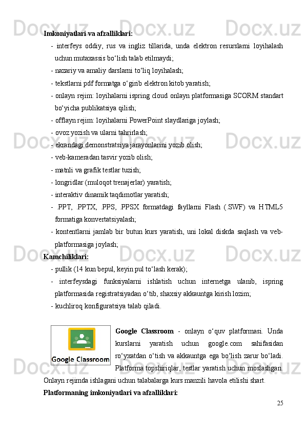 Imkoniyatlari va afzalliklari: 
-   interfeys   oddiy,   rus   va   ingliz   tillarida,   unda   elektron   resurslarni   loyihalash
uchun mutaxassis bo‘lish talab etilmaydi;
- nazariy va amaliy darslarni to‘liq loyihalash;
- tekstlarni pdf formatga o‘girib elektron kitob yaratish;
-   onlayn rejim:   loyihalarni   ispring cloud   onlayn platformasiga SCORM  standart
bo‘yicha publikatsiya  q ilish ;
-  offlayn rejim:  loyihalarni  PowerPoint slaydlariga joylash;
- ovoz yozish va ularni tahrirlash;
- ekrandagi demonstratsiya jarayonlarini yozib olish;
- veb-kameradan tasvir yozib olish;
- matnli va grafik testlar tuzish;
- longridlar (muloqot trenajerlar) yaratish;
- interaktiv dinamik taqdimotlar yaratish; 
-   .PPT,   .PPTX,   .PPS,   .PPSX   formatdagi   fayllarni   Flash   (.SWF)   va   HTML5
formatiga konvertatsiyalash;
-   kontentlarni   jamlab   bir   butun   kurs   yaratish,   uni   lokal   diskda   saqlash   va   veb-
platformasiga joylash;
Kamchiliklari: 
- pullik (14 kun bepul, keyin pul to‘lash kerak);
-   interfeysdagi   funksiyalarni   ishlatish   uchun   internetga   ulanib,   ispring
platformasida registratsiyadan o‘tib, shaxsiy akkauntga kirish lozim;
- kuchliroq konfiguratsiya talab qiladi.
Google   Classroom   -   onlayn   o‘quv   platformasi.   Unda
kurslarni   yaratish   uchun   google.com   sahifasidan
ro‘yxatdan o‘tish va akkauntga  ega bo‘lish  zarur  bo‘ladi.
Platforma topshiriqlar, testlar yaratish uchun moslashgan.
Onlayn rejimda ishlagani uchun talabalarga kurs manzili havola etilishi shart.
Platformaning imkoniyatlari va afzalliklari:
25 