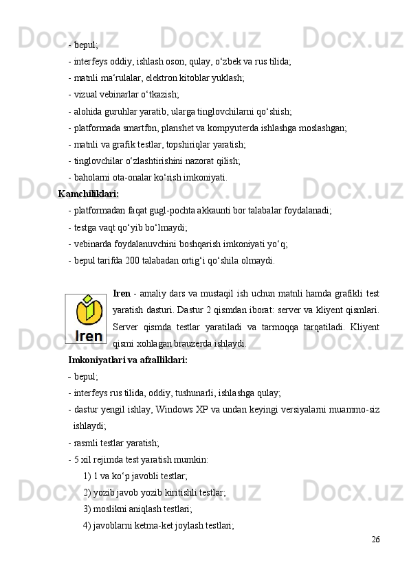 - bepul;
- interfeys oddiy, ishlash oson, qulay, o‘zbek va rus tilida;
- matnli ma‘rulalar, elektron kitoblar yuklash;
- vizual vebinarlar o‘tkazish;
- alohida guruhlar yaratib, ularga tinglovchilarni qo‘shish;
- platformada smartfon, planshet va kompyuterda ishlashga moslashgan;
- matnli va grafik testlar, topshiriqlar yaratish;
- tinglovchilar o‘zlashtirishini nazorat qilish;
- baholarni ota-onalar ko‘rish imkoniyati.
Kamchiliklari:
- platformadan faqat gugl-pochta akkaunti bor talabalar foydalanadi;
- testga vaqt qo‘yib bo‘lmaydi;
- vebinarda foydalanuvchini boshqarish imkoniyati yo‘q;
- bepul tarifda 200 talabadan ortig‘i qo‘shila olmaydi.
Iren   - amaliy dars va mustaqil ish uchun matnli hamda grafikli test
yaratish dasturi. Dastur 2 qismdan iborat: server va kliyent qismlari.
Server   qismda   testlar   yaratiladi   va   tarmoqqa   tarqatiladi.   Kliyent
qismi xohlagan brauzerda ishlaydi.
Imkoniyatlari va afzalliklari: 
-  bepul;
- interfeys rus tilida, oddiy, tushunarli, ishlashga qulay;
- dastur yengil ishlay, Windows XP va undan keyingi versiyalarni muammo-siz
ishlaydi;
- rasmli testlar yaratish;
- 5 xil rejimda test yaratish mumkin:
1) 1 va ko‘p javobli testlar;
2) yozib javob yozib kiritishli testlar;
3) moslikni aniqlash testlari;
4) javoblarni ketma-ket joylash testlari;
26 