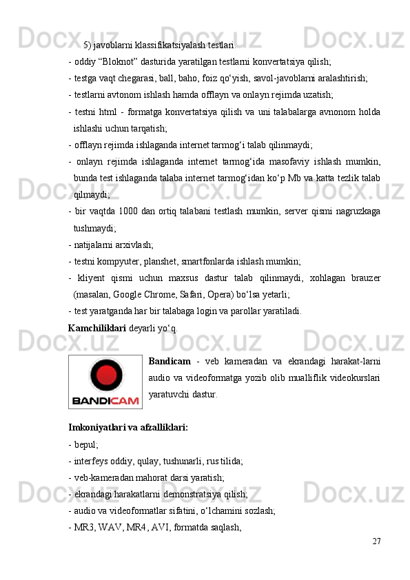 5) javoblarni klassifikatsiyalash testlari.
- oddiy “Bloknot” dasturida yaratilgan testlarni konvertatsiya qilish;
- testga vaqt chegarasi, ball, baho, foiz qo‘yish, savol-javoblarni aralashtirish;
- testlarni  avtonom ishlash  hamda   offlayn va onlayn rejimda uzatish;
-  testni   html   -  formatga  konvertatsiya   qilish  va  uni  talabalarga  avnonom  holda
ishlashi uchun tarqatish;
- offlayn rejimda ishlaganda internet tarmog‘i talab qilinmaydi;
-   onlayn   rejimda   ishlaganda   internet   tarmog‘ida   masofaviy   ishlash   mumkin,
bunda test ishlaganda talaba internet tarmog‘idan ko‘p Mb va katta tezlik talab
qilmaydi;
-  bir   vaqtda  1000  dan  ortiq  talabani   testlash  mumkin,  server   qismi  nagruzkaga
tushmaydi;
- natijalarni arxivlash;
- testni kompyuter, planshet, smartfonlarda ishlash mumkin;
-   kliyent   qismi   uchun   maxsus   dastur   talab   qilinmaydi,   xohlagan   brauzer
(masalan, Google Chrome, Safari, Opera) bo‘lsa yetarli;
- test yaratganda har bir talabaga login va parollar yaratiladi. 
Kamchiliklari  deyarli yo‘q.
Bandicam   -   veb   kameradan   va   ekrandagi   harakat-larni
audio va videoformatga yozib olib mualliflik videokurslari
yaratuvchi dastur. 
Imkoniyatlari va afzalliklari:
- bepul;
- interfeys oddiy, qulay, tushunarli, rus tilida;
- veb-kameradan mahorat darsi yaratish;
- ekrandagi harakatlarni demonstratsiya qilish;
- audio va videoformatlar sifatini, o‘lchamini sozlash;
- MR3,  WAV,  MR4 , AVI ,  format da saqlash,
27 