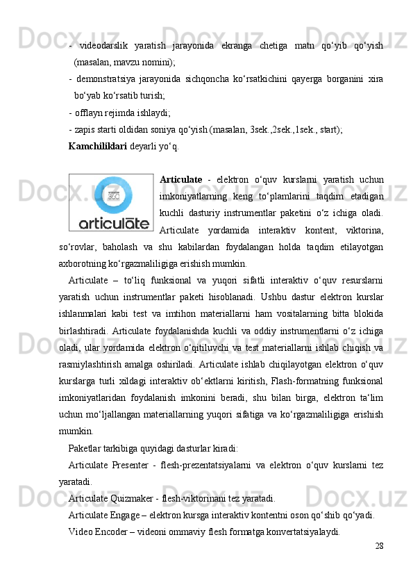 -   videodarslik   yaratish   jarayonida   ekranga   chetiga   matn   qo‘yib   qo‘yish
(masalan, mavzu nomini);
-   demonstratsiya   jarayonida   sichqoncha   ko‘rsatkichini   qayerga   borganini   xira
bo‘yab ko‘rsatib turish;
- offlayn rejimda ishlaydi;
- zapis starti oldidan soniya qo‘yish (masalan, 3sek.,2sek.,1sek., start);
Kamchiliklari  deyarli yo‘q.
Articulate   -   elektron   o‘quv   kurslarni   yaratish   uchun
imkoniyatlarning   keng   to‘plamlarini   taqdim   etadigan
kuchli   dasturiy   instrumentlar   paketini   o‘z   ichiga   oladi.
Articulate   yordamida   interaktiv   kontent,   viktorina,
so‘rovlar,   baholash   va   shu   kabilardan   foydalangan   holda   taqdim   etilayotgan
axborotning ko‘rgazmaliligiga erishish mumkin. 
Articulate   –   to‘liq   funksional   va   yuqori   sifatli   interaktiv   o‘quv   resurslarni
yaratish   uchun   instrumentlar   paketi   hisoblanadi.   Ushbu   dastur   elektron   kurslar
ishlanmalari   kabi   test   va   imtihon   materiallarni   ham   vositalarning   bitta   blokida
birlashtiradi.   Articulate   foydalanishda   kuchli   va   oddiy   instrumentlarni   o‘z   ichiga
oladi,   ular   yordamida   elektron   o‘qitiluvchi   va   test   materiallarni   ishlab   chiqish   va
rasmiylashtirish   amalga   oshiriladi.   Articulate   ishlab   chiqilayotgan   elektron   o‘quv
kurslarga   turli   xildagi   interaktiv   ob‘ektlarni   kiritish,   Flash-formatning   funksional
imkoniyatlaridan   foydalanish   imkonini   beradi,   shu   bilan   birga,   elektron   ta‘lim
uchun   mo‘ljallangan   materiallarning   yuqori   sifatiga   va   ko‘rgazmaliligiga   erishish
mumkin. 
Paketlar tarkibiga quyidagi dasturlar kiradi: 
Articulate   Presenter   -   flesh-prezentatsiyalarni   va   elektron   o‘quv   kurslarni   tez
yaratadi. 
Articulate Quizmaker - flesh-viktorinani tez yaratadi. 
Articulate Engage – elektron kursga interaktiv kontentni oson qo‘shib qo‘yadi. 
Video Encoder – videoni ommaviy flesh formatga konvertatsiyalaydi.
28 
