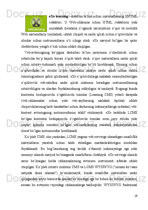 eXe learning   –elektron ta‘lim uchun materiallarning XHTML
redaktori.   U   Web-ishlanma   uchun   HTML   redaktorni   yoki
murakkab   ilovalarni   o‘rganish   zaruriyatisiz   o‘quv   va   metodik
Web materiallarni loyihalash, ishlab chiqish va nashr qilish uchun o‘qituvchilar va
olimlar   uchun   instrumentlarni   o‘z   ichiga   oladi.   eXe   mavjud   bo‘lgan   bir   qator
cheklovlarni yengib o‘tish uchun ishlab chiqilgan: 
Veb-avtoringning   ko‘pgina   dasturlari   ta‘lim   jarayonini   o‘zlashtirish   uchun
yetarlicha   ko‘p   hajmli   kursni   o‘qish   talab   etadi,   o‘quv   materiallarni   nashr   qilish
uchun   intuitiv-tushunarli   yoki   moslashtirilgan   bo‘lib   hisoblanadi.   Shuning   uchun
o‘qituvchilar   va   olimlar   o‘quv   materialni   onlayn   nashr   qilish   uchun   ushbu
texnologiyalarni qabul qilishmadi. eXe o‘qituvchilarga malakali rasmiylashtirilgan
o‘qitiluvchi   veb-sahifani   nashr   qilish   imkonini   beradigan   instrumentlarning
intuitivliligini va ulardan foydalanishning oddiyligini ta‘minlaydi. Bugungi kunda
kontentni   boshqaruvchi   o‘rgatiluvchi   tizimlar   (Learning   CMS)   yetarli   darajada
(veb-ishlanmalar   uchun   yoki   veb-saytlarning   malakali   tajribali   ishlab
chiquvchilarining hatti-harakatlari uchun dasturning imkoniyatlariga nisbatan) veb-
kontent   avtoringning   instrumentlarini   taklif   etishmaydi.   eXe   tarkibida   LCMS
bo‘lgan   kontentni   boshqaruvchi   o‘rgatiluvchi   tizimlar   oson   joriy   etilishi   yoki
import   qilinishi   mumkin   bo‘lgan   veb-nashrlarning   malakali   imkoniyatlaridan
iborat bo‘lgan instrumentlar hisoblanadi. 
Ko‘plab CMS, shu jumladan, LCMS yagona veb-serverga ulanadigan mualliflik
materiallarni   yaratish   uchun   talab   etiladigan   markazlashtirilgan   modeldan
foydalanadi.   Bu   bog‘lanishning   eng   kichik   o‘tkazish   imkoniyatiga   ega   yoki
umumiy ulanish mavjud bo‘lmaganda mualliflarni cheklaydi. eXe serverga ulanish
zarur   bo‘lmagan   holda   ishlanmalarning   avtonom   instrumenti   sifatida   ishlab
chiqilgan. Ko‘plab intuitiv muhitini CMS va LCMS WYSIWYG ("nimani ko‘rsam
natijada   shuni   olaman")   ta‘minlamaydi,   bunda   mualliflar   materiallari   nashr
qilingandan keyin brauzerda qanday ko‘rinishga ega bo‘lishini ko‘rishlari mumkin,
asosan   bu   avtonom   rejimdagi   ishlanmalarga   taalluqlidir.   WYSIWYG   funksional
29 
