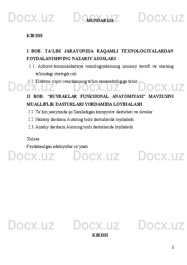 MUNDARIJA
KIRISH
I   BOB .   TA ‘LIM   JARAYONIDA   RAQAMLI   TEXNOLOGIYALARDAN
FOYDALANISHNING NAZARIY ASOSLARI  
  1.1.   Axborot-kommunikatsiya   texnologiyalarining   umumiy   tavsifi   va   ularning
ta'limdagi strategik roli 
  1.2. E lektron  o'quv  resurslar i ning  ta'lim samaradorligiga ta'siri  . .
II   BOB.   “ BUYRAKLAR   FUNKSIONAL   ANATOMIYASI”   MAVZUSINI
MUALLIFLIK DASTURLARI YORDAMIDA  LOYIHALASH 
 2.1. Ta’lim jarayonida qo‘llaniladigan kompyuter dasturlari va ilovalar
  2 .2 .   Nazariy  dars lar ni Autoring tools dasturlari da   loyihalash 
  2 . 3 .   Amaliy  dars lar ni Autoring tools dasturlari da   loyihalash 
Xulosa  
Foydalanilgan   adabiyotlar   ro‘yxati  
 
KIRISH
3 