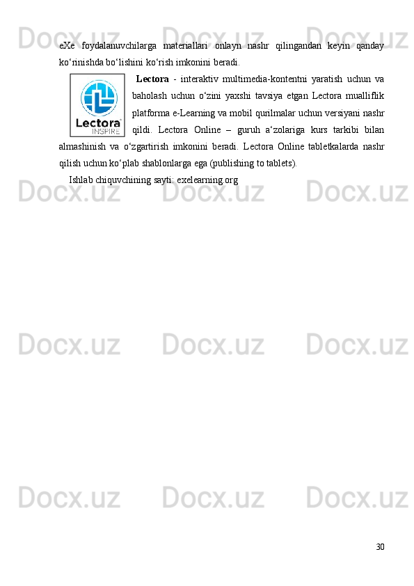 eXe   foydalanuvchilarga   materiallari   onlayn   nashr   qilingandan   keyin   qanday
ko‘rinishda bo‘lishini ko‘rish imkonini beradi. 
  Lectora   -   interaktiv   multimedia-kontentni   yaratish   uchun   va
baholash   uchun   o‘zini   yaxshi   tavsiya   etgan   Lectora   mualliflik
platforma e-Learning va mobil qurilmalar uchun versiyani nashr
qildi.   Lectora   Online   –   guruh   a‘zolariga   kurs   tarkibi   bilan
almashinish   va   o‘zgartirish   imkonini   beradi.   Lectora   Online   tabletkalarda   nashr
qilish uchun ko‘plab shablonlarga ega (publishing to tablets).
Ishlab chiquvchining sayti: exelearning.org
30 