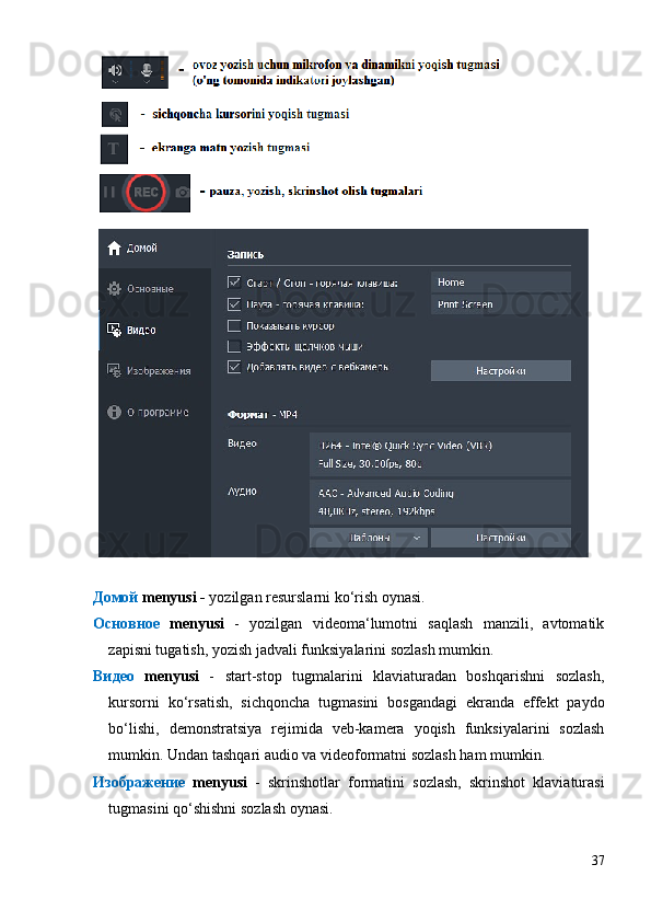Домой   menyusi -  yozilgan resurslarni ko‘rish oynasi.
Основное   menyusi   -   yozilgan   videoma‘lumotni   saqlash   manzili,   avtomatik
zapisni tugatish, yozish jadvali funksiyalarini sozlash mumkin.
Видео   menyusi   -   start-stop   tugmalarini   klaviaturadan   boshqarishni   sozlash,
kursorni   ko‘rsatish,   sichqoncha   tugmasini   bosgandagi   ekranda   effekt   paydo
bo‘lishi,   demonstratsiya   rejimida   veb-kamera   yoqish   funksiyalarini   sozlash
mumkin. Undan tashqari audio va videoformatni sozlash ham mumkin.
Изображение   menyusi   -   skrinshotlar   formatini   sozlash,   skrinshot   klaviaturasi
tugmasini qo‘shishni sozlash oynasi.
37 