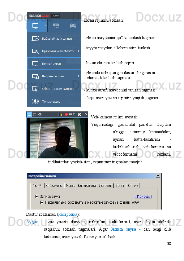 Ekran rejimini sozlash:
- ekran maydonini qo‘lda tanlash tugmasi
- tayyor maydon o‘lchamlarini tanlash
- butun ekranni tanlash rejimi
- ekranda ochiq turgan dastur chegarasini 
 avtomatik tanlash tugmasi 
- kursor atrofi maydonini tanlash tugmasi
- faqat ovoz yozish rejimini yoqish tugmasi
Veb-kamera rejimi oynasi:
Yuqorisidagi   gorizontal   panelda   chapdan
o‘ngga:   umumiy   komandalar,
oynani   katta-lashtirish   -
kichiklashtirish,   veb-kamera   va
videoformatni   sozlash,
indikatorlar, yozish-stop, скриншот tugmalari mavjud. 
Dastur sozlamasi ( настройка ):
Аудио   -   ovoz   yozish   drayveri,   mikrofon,   audioformat,   ovoz   faylni   alohida
saqlashni   sozlash   tugmalari.   Agar   Запись   звука   -   dan   belgi   olib
tashlansa, ovoz yozish funksiyasi o‘chadi.
38 