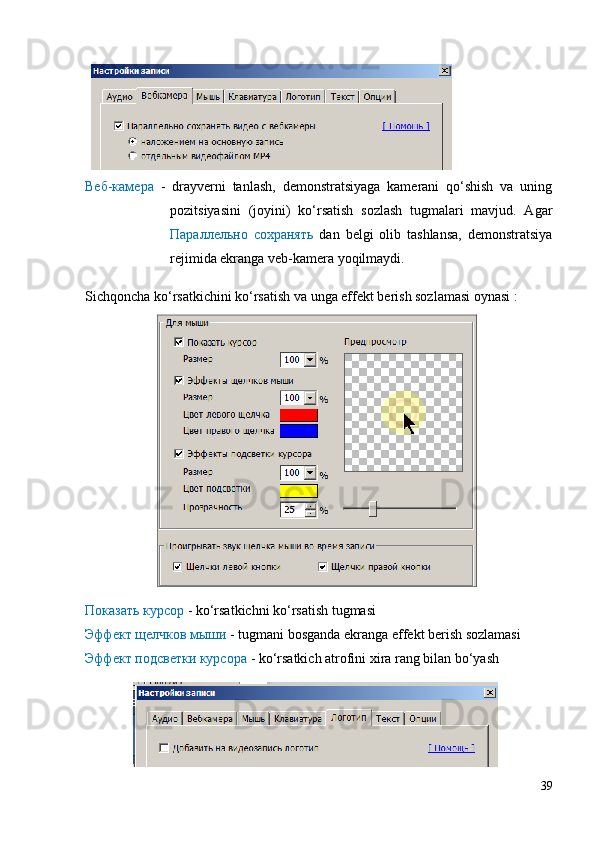 Веб-камера   -   drayverni   tanlash,   demonstratsiyaga   kamerani   qo‘shish   va   uning
pozitsiyasini   (joyini)   ko‘rsatish   sozlash   tugmalari   mavjud.   Agar
Параллельно   сохранять   dan   belgi   olib   tashlansa,   demonstratsiya
rejimida ekranga veb-kamera yoqilmaydi.  
Sichqoncha ko‘rsatkichini ko‘rsatish va unga effekt berish sozlamasi oynasi :
Показать курсор  - ko‘rsatkichni ko‘rsatish tugmasi
Эффект щелчков мыши  - tugmani bosganda ekranga effekt berish sozlamasi
Эффект подсветки курсора  - ko‘rsatkich atrofini xira rang bilan bo‘yash
39 
