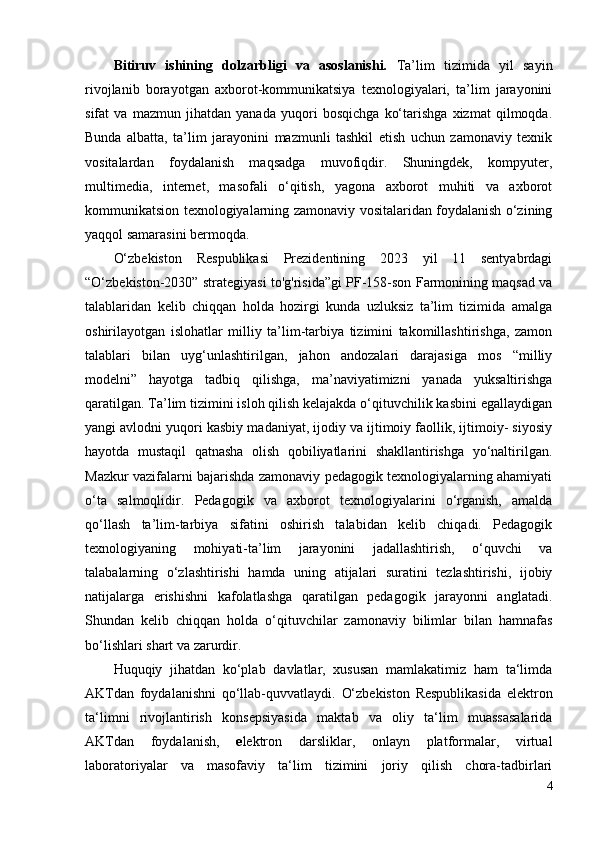 Bitiruv   ishining   dolzarbligi   va   asoslanishi.   Ta’lim   tizimida   yil   sayin
rivojlanib   borayotgan   axborot-kommunikatsiya   texnologiyalari,   ta’lim   jarayonini
sifat   va   mazmun   jihatdan   yanada   yuqori   bosqichga   ko‘tarishga   xizmat   qilmoqda.
Bunda   albatta,   ta’lim   jarayonini   mazmunli   tashkil   etish   uchun   zamonaviy   texnik
vositalardan   foydalanish   maqsadga   muvofiqdir.   Shuningdek,   kompyuter,
multimedia,   internet,   masofali   o‘qitish,   yagona   axborot   muhiti   va   axborot
kommunikatsion texnologiyalarning zamonaviy vositalaridan foydalanish o‘zining
yaqqol samarasini bermoqda.
O‘zbekiston   Respublikasi   Prezidentining   2023   yil   11   sentyabrdagi
“O‘zbekiston-2030” strategiyasi to'g'risida”gi PF-158-son Farmonining maqsad va
talablaridan   kelib   chiqqan   holda   hozirgi   kunda   uzluksiz   ta’lim   tizimida   amalga
oshirilayotgan   islohatlar   milliy   ta’lim-tarbiya   tizimini   takomillashtirishga,   zamon
talablari   bilan   uyg‘unlashtirilgan,   jahon   andozalari   darajasiga   mos   “milliy
modelni”   hayotga   tadbiq   qilishga,   ma’naviyatimizni   yanada   yuksaltirishga
qaratilgan. Ta’lim tizimini isloh qilish kelajakda o‘qituvchilik kasbini egallaydigan
yangi avlodni yuqori kasbiy madaniyat, ijodiy va ijtimoiy faollik, ijtimoiy- siyosiy
hayotda   mustaqil   qatnasha   olish   qobiliyatlarini   shakllantirishga   yo‘naltirilgan.
Mazkur vazifalarni bajarishda zamonaviy pedagogik texnologiyalarning ahamiyati
o‘ta   salmoqlidir.   Pedagogik   va   axborot   texnologiyalarini   o‘rganish,   amalda
qo‘llash   ta’lim-tarbiya   sifatini   oshirish   talabidan   kelib   chiqadi.   Pedagogik
texnologiyaning   mohiyati-ta’lim   jarayonini   jadallashtirish,   o‘quvchi   va
talabalarning   o‘zlashtirishi   hamda   uning   atijalari   suratini   tezlashtirishi,   ijobiy
natijalarga   erishishni   kafolatlashga   qaratilgan   pedagogik   jarayonni   anglatadi.
Shundan   kelib   chiqqan   holda   o‘qituvchilar   zamonaviy   bilimlar   bilan   hamnafas
bo‘lishlari shart va zarurdir.
Huquqiy   jihatdan   ko‘plab   davlatlar,   xususan   mamlakatimiz   ham   ta‘limda
AKTdan   foydalanishni   qo‘llab-quvvatlaydi.   O‘zbekiston   Respublikasida   elektron
ta‘limni   rivojlantirish   konsepsiyasida   maktab   va   oliy   ta‘lim   muassasalarida
AKTdan   foydalanish,   e lektron   darsliklar,   onlayn   platformalar,   virtual
laboratoriyalar   va   masofaviy   ta‘lim   tizimini   joriy   qilish   chora-tadbirlari
4 