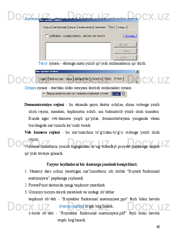 Логотип  oynasi - ekranga rasmli logotipni qo‘yish sozlamalari oynasi
Текст  oynasi - ekranga matn yozib qo‘yish sozlamalarini qo‘shish.
Опция  oynasi - startdan oldin soniyani kiritish sozlamalari oynasi.
Demonstratsiya   rejimi   -   bu   ekranda   qaysi   dastur   ochilsa,   shuni   videoga   yozib
olish   rejimi,   masalan,   taqdimotni   ochib,   uni   tushuntirib   yozib   olish   mumkin.
Bunda   agar   veb-kamera   yoqib   qo‘yilsa,   demonstratsiyani   yozganda   ekran
burchagida ma‘ruzachi ko‘rinib turadi.
Veb   kamera   rejimi   -   bu   ma‘ruzachini   to‘g‘ridan-to‘g‘ri   videoga   yozib   olish
rejimi.
Videoma‘lumotlarni yozish tugagandan so‘ng videofayl proyekt  papkasiga  saqlab
qo‘yish tavsiya qilinadi.
Tayyor loyihalarni bir dasturga jamlash bosqichlari:
1.   Nazariy   dars   uchun   yaratilgan   ma‘lumotlarni   ish   stolda   “Buyrak   funksional
anatomiyasi” papkasiga joylanadi. 
2. PowerPoint dasturida yangi taqdimot yaratiladi.
3. Umumiy menyu slaydi yaratiladi va undagi ob‘ektlar:
taqdimot   ob‘ekti   -   “Buyraklar   funksional   anatomiyasi.pps”   fayli   bilan   havola
( гиперссылка ) orqali bog‘lanadi;
e-book   ob‘ekti   -   “Buyraklar   funksional   anatomiyasi.pdf”   fayli   bilan   havola
orqali bog‘lanadi.
40 