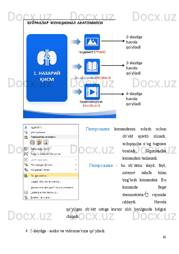 Гиперссылка   komandasini   ochish   uchun
ob‘ekt   ajratib   olinadi,
sichqoncha   o‘ng   tugmasi
bosiladi,   Giperssыlka
komandasi tanlanadi.
  Гиперссылка   -   bu   ob‘ektni   slayd,   fayl,
internet   sahifa   bilan
bog‘lash   komandasi.   Bu
komanda   faqat
demonstratsiya   rejimida
ishlaydi.   Havola
qo‘yilgan   ob‘ekt   ustiga   kursor   olib   borilganda   belgisi
chiqadi.
4. 2-slaydga - audio va videoma‘ruza qo‘yiladi. 
412- slaydga 
havola
qo'yiladi
3-slaydga 
havola
qo'yiladi
4-slaydga 
havola
qo'yiladi 