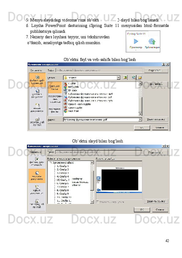 5. Menyu slaydidagi videoma‘ruza ob‘ekti                   2-slayd bilan bog‘lanadi.
6.   Loyiha   PowerPoint   dasturining   iSpring   Suite   11   menyusidan   html-formatda
publikatsiya qilinadi.
7. Nazariy dars loyihasi tayyor, uni tekshiruvdan  
  o‘tkazib, amaliyotga tadbiq qilish mumkin.
Ob‘ektni fayl va veb-sahifa bilan bog‘lash
Ob‘ektni slayd bilan bog‘lash
42 