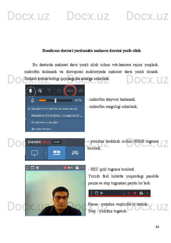 Bandicam  dasturi yordamida mahorat darsini yozib olish
Bu   dasturda   mahorat   darsi   yozib   olish   uchun   veb-kamera   rejimi   yoqiladi,
mikrofon   tanlanadi   va   shovqinsiz   auditoriyada   mahorat   darsi   yozib   olinadi.
Sozlash ketma-ketligi quyidagicha amalga oshiriladi:
- mikrofon drayveri tanlanadi;
- mikrofon sezgirligi oshiriladi;  
-   yozishni   boshlash   uchun   HDMI   tugmasi
bosiladi;
- REC qizil tugmasi bosiladi.
Yozish   faol   holatda   yuqoridagi   panelda
pauza va stop tugmalari paydo bo‘ladi.
Pau s a - yozishni vaqtincha to‘xtatish.
Stop - yozishni tugatish.
44 