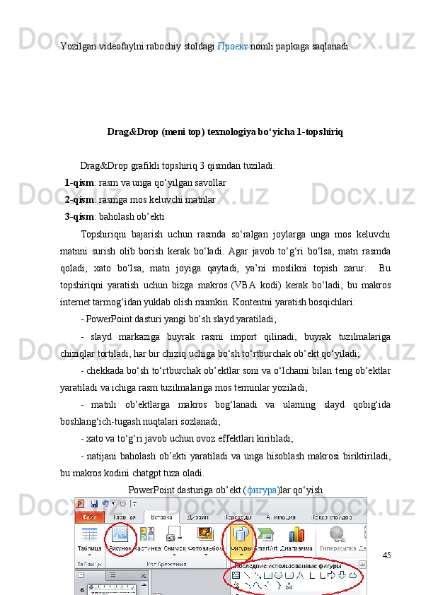 Yozilgan videofaylni rabochiy stoldagi  Проект  nomli papkaga saqlanadi.
Drag&Drop (meni top) texnologiya bo‘yicha 1-topshiriq
Drag&Drop grafikli topshiriq 3 qismdan tuziladi:
  1-qism : rasm va unga qo‘yilgan savollar
   2-qism : rasmga mos keluvchi matnlar
   3-qism : baholash ob’ekti
Topshiriqni   bajarish   uchun   rasmda   so‘ralgan   joylarga   unga   mos   keluvchi
matnni   surish   olib   borish   kerak   bo‘ladi.   Agar   javob   to‘g‘ri   bo‘lsa,   matn   rasmda
qoladi,   xato   bo‘lsa,   matn   joyiga   qaytadi,   ya’ni   moslikni   topish   zarur.     Bu
topshiriqni   yaratish   uchun   bizga   makros   (VBA   kodi)   kerak   bo‘ladi,   bu   makros
internet tarmog‘idan yuklab olish mumkin. Kontentni yaratish bosqichlari:
- PowerPoint dasturi yangi bo‘sh slayd yaratiladi;
-   slayd   markaziga   buyrak   rasmi   import   qilinadi,   buyrak   tuzilmalariga
chiziqlar tortiladi, har bir chiziq uchiga bo‘sh to‘rtburchak ob’ekt qo‘yiladi;
- chekkada bo‘sh to‘rtburchak ob’ektlar soni va o‘lchami bilan teng ob’ektlar
yaratiladi va ichiga rasm tuzilmalariga mos terminlar yoziladi;
-   matnli   ob’ektlarga   makros   bog‘lanadi   va   ularning   slayd   qobig‘ida
boshlang‘ich-tugash nuqtalari sozlanadi;
- xato va to‘g‘ri javob uchun ovoz effektlari kiritiladi;
-  natijani  baholash   ob’ekti   yaratiladi   va  unga hisoblash   makrosi  biriktiriladi,
bu makros kodini chatgpt tuza oladi.
PowerPoint  dasturiga ob’ekt ( фигура )lar qo‘yish
45 
