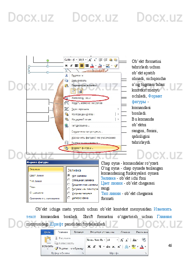 Ob’ekt   ichiga   matn   yozish   uchun   ob’ekt   kontekst   menyusidan   Изменить
текст   komandasi   bosiladi.   Shrift   formatini   o‘zgartirish   uchun   Главная
menyusidagi  Шрифт  panelidan foydalaniladi.  
46Ob’ekt formatini 
tahrirlash uchun 
ob’ekt ajratib 
olinadi, sichqoncha
o‘ng tugmasi bilan 
kontekst menyu 
ochiladi,  Формат 
фигуры  - 
komandasi 
bosiladi.
Bu komanda 
ob’ektni
rangini, fonini, 
qalinligini 
tahrirlaydi.
Chap oyna - komandalar ro‘yxati
O‘ng oyna - chap oynada tanlangan 
komandaning funksiyalari oynasi
Заливка  - ob’ekt ichi foni
Цвет линии  - ob’ekt chegarasi 
rangi
Тип линии  - ob’ekt chegarasi 
formati 