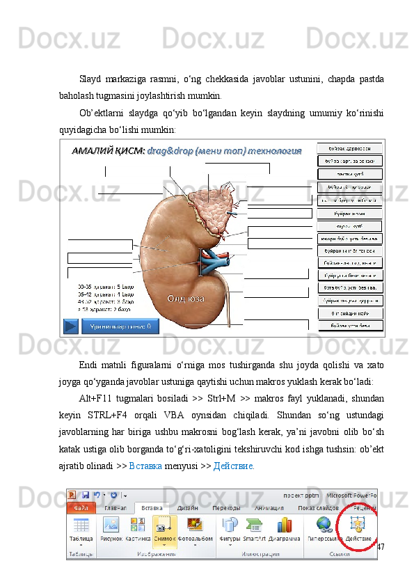 Slayd   markaziga   rasmni,   o‘ng   chekkasida   javoblar   ustunini,   chapda   pastda
baholash tugmasini joylashtirish mumkin.
Ob’ektlarni   slaydga   qo‘yib   bo‘lgandan   keyin   slaydning   umumiy   ko‘rinishi
quyidagicha bo‘lishi mumkin:
Endi   matnli   figuralarni   o‘rniga   mos   tushirganda   shu   joyda   qolishi   va   xato
joyga qo‘yganda javoblar ustuniga qaytishi uchun makros yuklash kerak bo‘ladi: 
Alt+F11   tugmalari   bosiladi   >>   Strl+M   >>   makros   fayl   yuklanadi,   shundan
keyin   STRL+F4   orqali   VBA   oynsidan   chiqiladi.   Shundan   so‘ng   ustundagi
javoblarning   har   biriga   ushbu   makrosni   bog‘lash   kerak,   ya’ni   javobni   olib   bo‘sh
katak ustiga olib borganda to‘g‘ri-xatoligini tekshiruvchi kod ishga tushsin: ob’ekt
ajratib olinadi >>  Вставка  menyusi >>  Действие .   
47 