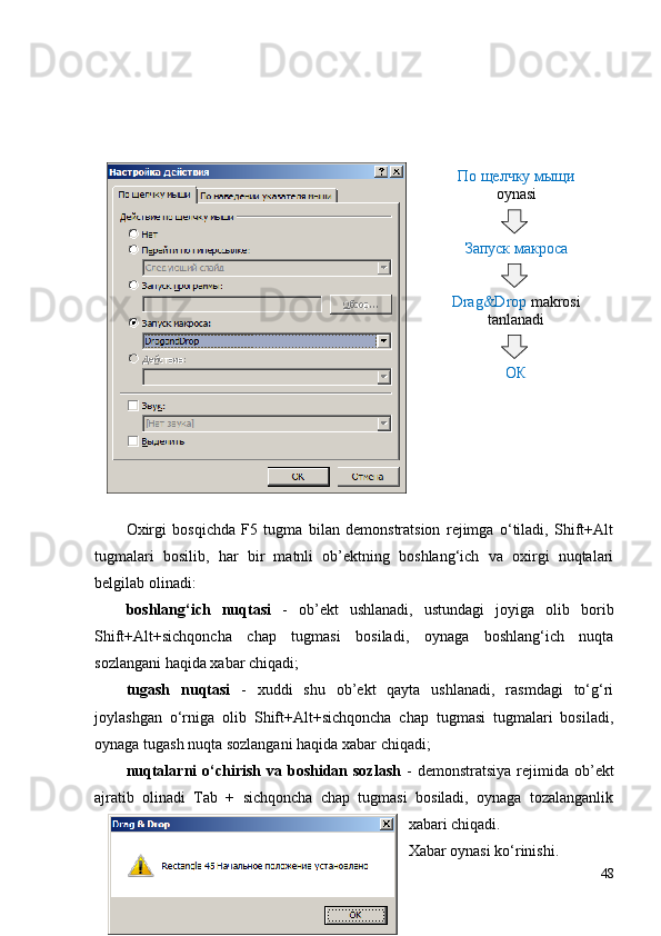 Oxirgi   bosqichda   F5   tugma   bilan   demonstratsion   rejimga   o‘tiladi,   Shift+Alt
tugmalari   bosilib,   har   bir   matnli   ob’ektning   boshlang‘ich   va   oxirgi   nuqtalari
belgilab olinadi: 
boshlang‘ich   nuqtasi   -   ob’ekt   ushlanadi,   ustundagi   joyiga   olib   borib
Shift+Alt+sichqoncha   chap   tugmasi   bosiladi,   oynaga   boshlang‘ich   nuqta
sozlangani haqida xabar chiqadi;
tugash   nuqtasi   -   xuddi   shu   ob’ekt   qayta   ushlanadi,   rasmdagi   to‘g‘ri
joylashgan   o‘rniga   olib   Shift+Alt+sichqoncha   chap   tugmasi   tugmalari   bosiladi,
oynaga tugash nuqta sozlangani haqida xabar chiqadi;
nuqtalarni  o‘chirish  va boshidan sozlash   -  demonstratsiya   rejimida  ob’ekt
ajratib   olinadi   Tab   +   sichqoncha   chap   tugmasi   bosiladi,   oynaga   tozalanganlik
xabari chiqadi.
Xabar oynasi ko‘rinishi.
48По щелчку мыщи
oynasi
Запуск макроса
Drag&Drop  makrosi
tanlanadi
ОК 