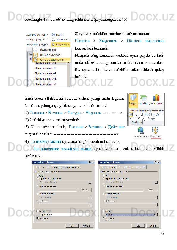 Rectangle 45 - bu ob’ektning ichki nomi (pryamougolnik 45)
Slayddagi ob’ektlar nomlarini ko‘rish uchun:
Главная   >   Выделить   >   Область   выделения
komandasi bosiladi.
Natijada   o‘ng   tomonda   vertikal   oyna   paydo   bo‘ladi,
unda   ob’ektlarning   nomlarini   ko‘rishimiz   mumkin.
Bu   oyna   ochiq   tursa   ob’ektlar   bilan   ishlash   qulay
bo‘ladi.
Endi   ovoz   effektlarini   sozlash   uchun   yangi   matn   figurasi
bo‘sh maydonga qo‘yilib unga ovoz birik-tiriladi:
1)  Главная  >  Вставка  >  Фигуры  >  Надпись  ------------->
2) Ob’ektga ovoz matni yoziladi.
3)  Ob’ekt  ajratib olinib,    Главная   >   Вставка   >   Действие
tugmasi bosiladi --------------------------------------------->
4)  По щелчку мыши  oynasida to‘g‘ri javob uchun ovoz,
        По   наведении   указателя   мыши   oynasida   xato   javob   uchun   ovoz   effekti
tanlanadi:
49 