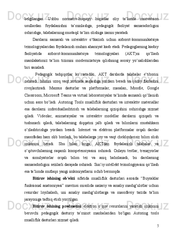 belgilangan.   Ushbu   normativ-huquqiy   hujjatlar   oliy   ta‘limda   innovatsion
usullardan   foydalanishni   ta‘minlashga,   pedagogik   faoliyat   samaradorligini
oshirishga, talabalarning mustaqil ta‘lim olishiga zamin yaratadi.
Darslarni   samarali   va   interaktiv   o‘tkazish   uchun   axborot-kommunikatsiya
texnologiyalaridan foydalanish muhim ahamiyat kasb etadi. Pedagoglarning kasbiy
faoliyatida   axborot-kommunikatsiya   texnologiyalari   (AKT) ni   qo‘llash
mamlakatimiz   ta‘lim   tizimini   modernizatsiya   qilishning   asosiy   yo‘nalishlaridan
biri sanaladi.
  Pedagogik   tadqiqotlar   ko‘rsatadiki,   AKT   darslarda   talabalar   e‘tiborini
oshiradi, bilimni  uzoq  vaqt   xotirada  saqlashga   yordam  beradi  va  ijodiy fikrlashni
rivojlantiradi.   Maxsus   dasturlar   va   platformalar,   masalan ,   Moodle,   Google
Classroom, Microsoft Teams va virtual laboratoriyalar ta‘limda samarali qo‘llanish
uchun   asos   bo‘ladi.   Autoring   Tools   mualliflik   dasturlari   va   interaktiv   materiallar
esa   darslarni   individuallashtirish   va   talabalarning   qiziqishini   oshirishga   xizmat
qiladi.   Videolar,   animatsiyalar   va   interaktiv   modellar   darslarni   qiziqarli   va
tushunarli   qiladi,   talabalarning   diqqatini   jalb   qiladi   va   bilimlarni   mustahkam
o‘zlashtirishga   yordam   beradi.   Internet   va   elektron   platformalar   orqali   darslar
masofadan ham olib boriladi, bu talabalarga joy va vaqt cheklovlarisiz bilim olish
imkonini   beradi.   Shu   bilan   birga,   AKTdan   foydalanish   talabalar   va
o‘qituvchilarning   raqamli   kompetensiyasini   oshiradi.   Onlayn   testlar,   trenajyorlar
va   simulyatorlar   orqali   bilim   tez   va   aniq   baholanadi,   bu   darslarning
samaradorligini sezilarli darajada oshiradi.  Sun‘iy intellekt texnologiyasini qo‘llash
esa ta‘limda mutlaqo yangi imkoniyatlarni ochib bermoqda. 
Bitiruv   ishining   ob‘ekti   sifatida   mualliflik   dasturlari   asosida   “Buyraklar
funksional anatomiyasi” mavzusi misolida nazariy va amaliy mashg‘ulotlar uchun
resurslar   loyihalash,   uni   amaliy   mashg‘ulotlarga   va   masofaviy   tarzda   ta‘lim
jarayoniga tadbiq etish yoritilgan .
Bitiruv   ishining   predmetini   elektron   o‘quv   resurslarini   yaratish   imkonini
beruvchi   pedagogik   dasturiy   ta‘minot   manbalaridan   bo‘lgan   Autoring   tools
mualliflik dasturlari  xizmat qiladi.
5 