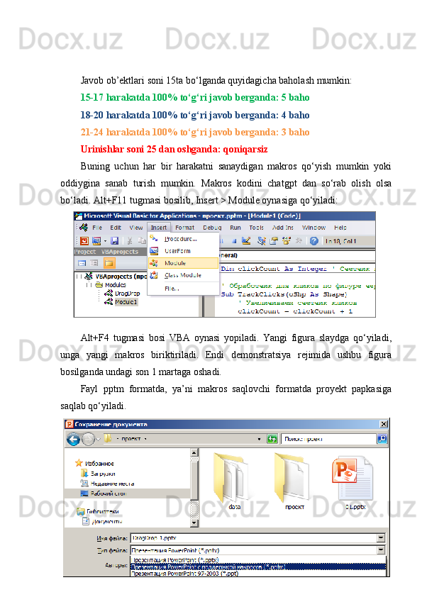 Javob ob’ektlari soni 15ta bo‘lganda quyidagicha baholash mumkin: 
15-17 harakatda 100% to‘g‘ri javob berganda: 5 baho
18-20 harakatda 100% to‘g‘ri javob berganda: 4 baho
21-24 harakatda 100% to‘g‘ri javob berganda: 3 baho
Urinishlar soni 25 dan oshganda: qoniqarsiz 
Buning   uchun   har   bir   harakatni   sanaydigan   makros   qo‘yish   mumkin   yoki
oddiygina   sanab   turish   mumkin.   Makros   kodini   chatgpt   dan   so‘rab   olish   olsa
bo‘ladi. Alt+F11 tugmasi bosilib, Insert > Module oynasiga qo‘yiladi:
Alt+F4   tugmasi   bosi   VBA   oynasi   yopiladi.   Yangi   figura   slaydga   qo‘yiladi,
unga   yangi   makros   biriktiriladi.   Endi   demonstratsiya   rejimida   ushbu   figura
bosilganda undagi son 1 martaga oshadi.
Fayl   pptm   formatda,   ya’ni   makros   saqlovchi   formatda   proyekt   papkasiga
saqlab qo‘yiladi.    
50 