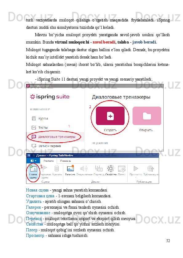 turli   vaziyatlarda   muloqot   qilishga   o‘rgatish   maqsadida   foydalaniladi.   iSpring
dasturi xuddi shu simulyatorni tuzishda qo‘l keladi.
Mavzu   bo‘yicha   muloqot   proyekti   yaratganda   savol-javob   usulini   qo‘llash
mumkin. Bunda  virtual muloqotchi -  savol beradi , talaba -  javob beradi.
Muloqot tugaganda talabaga dastur olgan ballini e’lon qiladi. Demak, bu proyektni
kichik sun’iy intellekt yaratish desak ham bo‘ladi.
Muloqot   sahnalardan   (ssena)   iborat   bo‘lib,   ularni   yaratishni   bosqichlarini   ketma-
ket ko‘rib chiqamiz. 
-  iSpring Suite 11 dasturi yangi proyekt va yangi ssenariy yaratiladi;
Новая сцена  - yangi sahna yaratish komandasi.
Стартовая цена  - 1-ssenani belgilash komandasi.
Удалить  - ajratib olingan sahnani o‘chirish.
Галерея  - personajni va fonni tanlash oynasini ochish.
Озвучивание  - muloqotga ovoz qo‘shish oynasini ochish.
Перевод  - muloqot tekstlarini import va eksport qilish menyusi.
Свойства  - muloqotga ball qo‘yishni sozlash menyusi.
Плеер  - muloqot qobig‘ini sozlash oynasini ochish.
Просмотр  - sahnani ishga tushirish.
52 
