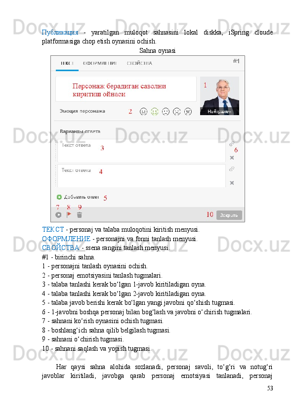 Публикация   -   yaratilgan   muloqot   sahnasini   lokal   diskka,   iSpring   cloude
platformasiga chop etish oynasini ochish.
Sahna oynasi
ТЕКСТ  - personaj va talaba muloqotini kiritish menyusi.
ОФОРМЛЕНИЕ  - personajni va fonni tanlash menyusi.
СВОЙСТВА  - ssena rangini tanlash menyusi.
#1 - birinchi sa hna.
1 - personajni tanlash oynasini ochish.
2 - personaj emotsiyasini tanlash tugmalari.
3 - talaba tanlashi kerak bo‘lgan 1-javob kiritiladigan oyna.
4 - talaba tanlashi kerak bo‘lgan 2-javob kiritiladigan oyna.
5 - talaba javob berishi kerak bo‘lgan yangi javobni qo‘shish tugmasi.
6 - 1-javobni boshqa personaj bilan bog‘lash va javobni o‘chirish tugmalari.
7 - sahnani ko‘rish oynasini ochish tugmasi.
8 - boshlang‘ich sahna qilib belgilash tugmasi.
9 - sahnani o‘chirish tugmasi.
10 - sahnani saqlash va yopish tugmasi.
Har   qaysi   sahna   alohida   sozlanadi,   personaj   savoli,   to‘g‘ri   va   notug‘ri
javoblar   kiritiladi,   javobga   qarab   personaj   emotsiyasi   tanlanadi,   personaj
53 