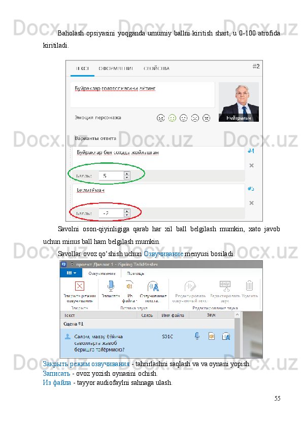 Baholash opsiyasini  yoqganda umumiy ballni kiritish shart, u 0-100 atrofida
kiritiladi.
Savolni   oson-qiyinligiga   qarab   har   xil   ball   belgilash   mumkin,   xato   javob
uchun minus ball ham belgilash mumkin.
Savollar ovoz qo‘shish uchun  Озвучивание  menyusi bosiladi.
Закрыть режим озвучивания  - tahrirlashni saqlash va va oynani yopish.
Записать  - ovoz yozish oynasini ochish.
Из файла  - tayyor audiofaylni sahnaga ulash.
55 