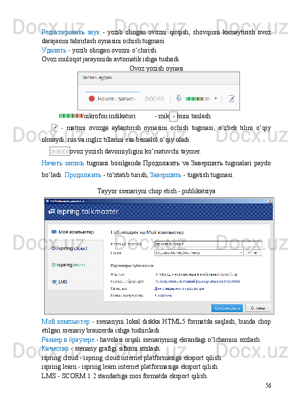 Редактировать   звук   -   yozib   olingan   ovozni   qirqish,   shovqinni   kamaytirish   ovoz
darajasini tahrirlash oynasini ochish tugmasi.
Удалить  - yozib olingan ovozni o‘chirish.
Ovoz muloqot jarayonida avtomatik ishga tushadi. 
Ovoz yozish oynasi
                     - mikrofon indikatori           - mikrofonni tanlash       
            -   matnni   ovozga   aylantirish   oynasini   ochish   tugmasi,   o‘zbek   tilini   o‘qiy
olmaydi, rus va ingliz tillarini esa bemalol o‘qiy oladi.   
              - ovoz yozish davomiyligini ko‘rsatuvchi taymer.
Начать   запись   tugmasi   bosilganda   Продолжить   va   Завершить   tugmalari   paydo
bo‘ladi.  Продолжить  - to'xtatib turish,  Завершить  - tugatish tugmasi. 
Tayyor ssenariyni chop etish - publikatsiya
Мой компьютер   - ssenariyni lokal diskka HTML5 formatda saqlash, bunda chop
etilgan ssenariy brauzerda ishga tushiriladi. 
Размер в браузере  - havolasi orqali ssenariyning ekrandagi o‘lchamini sozlash.
Качество  - ssenariy grafigi sifatini sozlash.
ispring cloud - ispring cloud internet platformasiga eksport qilish.
ispring learn - ispring learn internet platformasiga eksport qilish.
LMS - SCORM 1.2 standartiga mos formatda eksport  q ilish .
56 