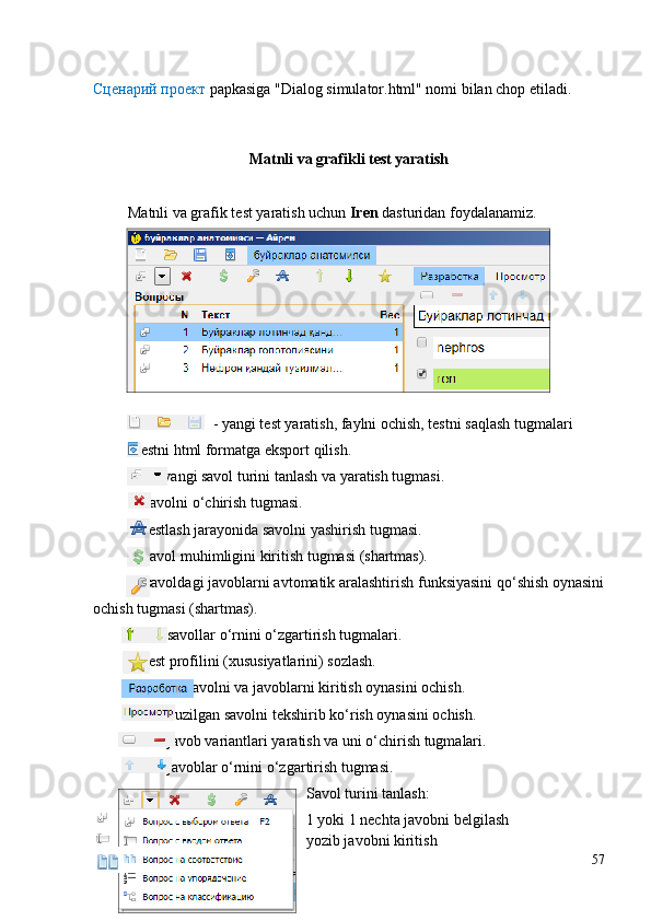 Сценарий проект  papkasiga "Dialog simulator.html" nomi bilan chop etiladi.
Matnli va grafikli test yaratish
 Matnli va grafik test yaratish uchun  Iren  dasturidan foydalanamiz.
- yangi te st yaratish, faylni ochish, testni sa q lash  tugmalari
         - testni  html formatga eksport  q ilish .
                - yangi savol turini tanlash va yaratish tugmasi.
           - savolni o‘chirish tugmasi.
           - testlash jarayonida savolni yashirish tugmasi.
           - savol muhimligini kiritish tugmasi (shartmas).
           - savoldagi javoblarni avtomatik aralashtirish funksiyasini qo‘shish oynasini
ochish tugmasi (shartmas). 
                 - savollar o‘rnini o‘zgartirish tugmalari.
           - test profilini (xususiyatlarini) sozlash.
                      - savolni va javoblarni kiritish oynasini ochish.
                  - tuzilgan savolni tekshirib ko‘rish oynasini ochish.
                 - javob variantlari yaratish va uni o‘chirish tugmalari.
                 - javoblar o‘rnini o‘zgartirish tugmasi.
Savol turini tanlash:
  - 1 yoki 1 nechta javobni belgilash
  - yozib javobni kiritish 
57 