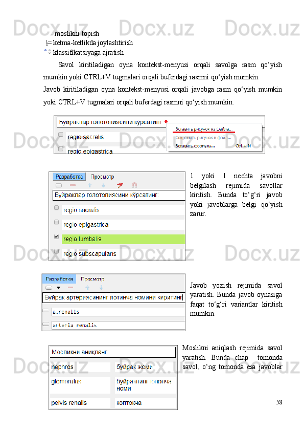     - moslikni topish
   - ketma-ketlikda joylashtirish
   - klassifikatsiyaga ajratish
Savol   kiritiladigan   oyna   kontekst-menyusi   orqali   savolga   rasm   qo‘yish
mumkin yoki CTRL+V tugmalari orqali buferdagi rasmni qo‘yish mumkin.
Javob   kiritiladigan   oyna   kontekst-menyusi   orqali   javobga   rasm   qo‘yish   mumkin
yoki CTRL+V tugmalari orqali buferdagi rasmni qo‘yish mumkin.
1   yoki   1   nechta   javobni
belgilash   rejimida   savollar
kiritish.   Bunda   to‘g‘ri   javob
yoki   javoblarga   belgi   qo‘yish
zarur. 
Javob   yozish   rejimida   savol
yaratish.   Bunda   javob   oynasiga
faqat   to‘g‘ri   variantlar   kiritish
mumkin.
Moslikni   aniqlash   rejimida   savol
yaratish.   Bunda   chap     tomonda
savol,   o‘ng   tomonda   esa   javoblar
58 