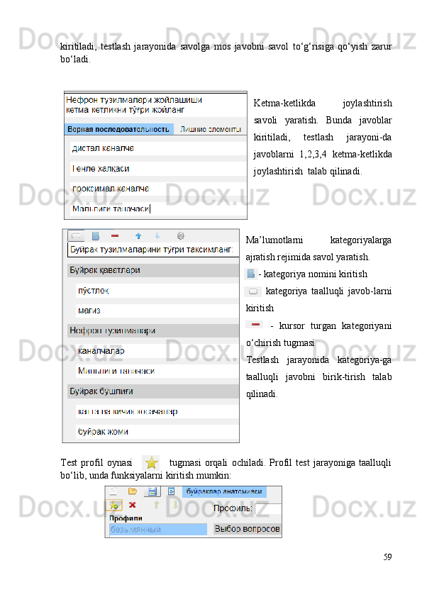 kiritiladi,   testlash   jarayonida   savolga   mos   javobni   savol   to‘g‘risiga   qo‘yish   zarur
bo‘ladi. 
Ketma-ketlikda   joylashtirish
savoli   yaratish.   Bunda   javoblar
kiritiladi,   testlash   jarayoni-da
javoblarni   1,2,3,4   ketma-ketlikda
joylashtirish    talab qilinadi.
Ma’lumotlarni   kategoriyalarga
ajratish rejimida savol yaratish. 
     - kategoriya nomini kiritish  
      -   kategoriya   taalluqli   javob-larni
kiritish
        -   kursor   turgan   kategoriyani
o‘chirish tugmasi
Testlash   jarayonida   kategoriya-ga
taalluqli   javobni   birik-tirish   talab
qilinadi.
Test   profil   oynasi                     tugmasi   orqali   ochiladi.   Profil   test   jarayoniga   taalluqli
bo‘lib, unda  funksiyalarni kiritish mumkin:
59 