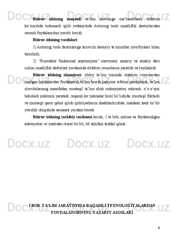 Bitiruv   ishining   maqsadi   ta‘lim   oluvchiga   ma‘lumotlarni   elektron
ko‘rinishda   tushunarli   qilib   yetkazishda   Autoring   tools   mualliflik   dasturlaridan
unumli foydalanishni yoritib berish.
Bitiruv ishining vazifalari :
1) Autoring tools dasturlariga kiruvchi dasturiy ta‘minotlar interfeyslari bilan
tanishish;
2)   “ Buyraklar   funksional   anatomiyasi ”   mavzusini   nazariy   va   amaliy   dars
uchun mualliflik dasturlari yordamida elektron resurslarini yaratish va loyihalash.
Bitiruv   ishining   ahamiyati:   tibbiy   ta‘lim   tizimida   elektron   resurslardan
tuzilgan loyihalardan foydalanish ta‘lim berish jarayoni sifatini yaxshilaydi, ta‘lim
oluvchilarning   masofadan   mustaqil   ta‘lim   olish   imkoniyatini   oshiradi,   o‘z-o‘zini
baholash imkonini yaratadi, raqamli ko‘nikmalar hosil bo‘lishida, mustaqil fikrlash
va mustaqil qaror qabul qilish qobiliyatlarini shakllantirishda, malakali kadr bo‘lib
yetishib chiqishida samarali yordam beradi. 
Bitiruv ishining tarkibiy tuzilmasi  kirish, 2 ta bob, xulosa va foydalanilgan
adabiyotlar ro‘ yxatidan  iborat bo‘lib, 66 sahifani tashkil qiladi.
I BOB. TA ‘LIM JARAYONIDA RAQAMLI TEXNOLOGIYALAR DAN
FOYDALANISHNING NAZARIY ASOSLARI
6 