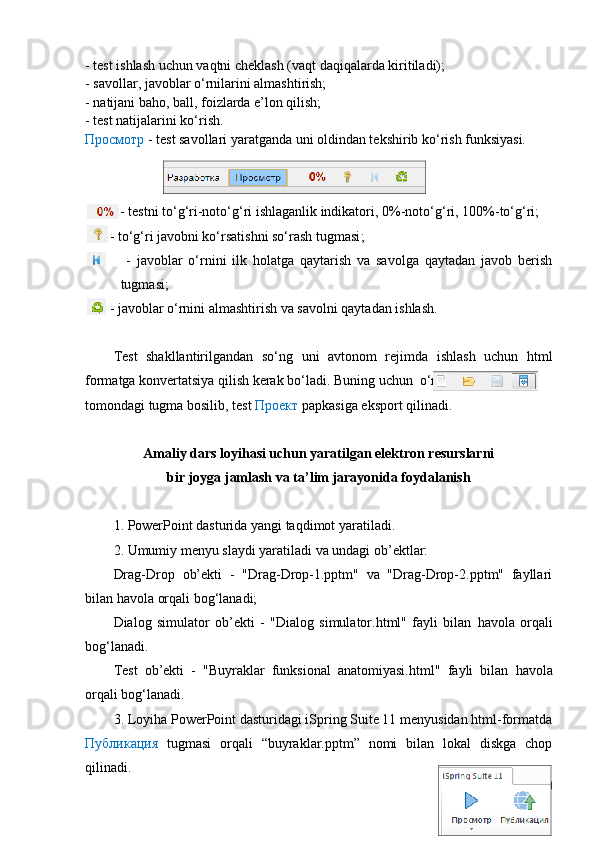 - test ishlash uchun vaqtni cheklash (vaqt daqiqalarda kiritiladi);
- savollar, javoblar o‘rnilarini almashtirish;
- natijani baho, ball, foizlarda e’lon qilish;
- test natijalarini ko‘rish.
Просмотр  - test savollari yaratganda uni oldindan tekshirib ko‘rish funksiyasi.
           -  testni to‘g‘ri-noto‘g‘ri ishlaganlik indikatori,   0%-noto‘g‘ri, 100%-to‘g‘ri ;
          -  to‘g‘ri javobni ko‘rsatishni so‘rash tugmasi ;
              -   javoblar   o‘rnini   ilk   holatga   qaytarish   va   savolga   qaytadan   javob   berish
tugmasi ;
        - javoblar o‘rnini almashtirish va savolni qaytadan ishlash.
Test   shakllantirilgandan   so‘ng   uni   avtonom   rejimda   ishlash   uchun   html
formatga konvertatsiya qilish kerak bo‘ladi. Buning uchun  o‘ng
tomondagi tugma bosilib, test  Проект  papkasiga  eksport qilinadi.
Amaliy dars loyihasi uchun yaratilgan elektron resurslarni 
bir joyga jamlash  va ta’lim jarayonida foydalanish
1. PowerPoint dasturida yangi taqdimot   yaratiladi.
2. Umumiy menyu slaydi yaratiladi va undagi ob’ektlar:
Drag-Drop   ob’ekti   -   "Drag-Drop-1.pptm"   va   "Drag-Drop-2.pptm"   fayllari
bilan  havola  orqali bog‘lanadi;
Dialog   simulator   ob’ekti   -   "Dialog   simulator.html"   fayli   bilan   havola   orqali
bog‘lanadi.
Test   ob’ekti   -   "Buyraklar   funksional   anatomiyasi.html"   fayli   bilan   havola
orqali bog‘lanadi.
3. Loyiha PowerPoint dasturidagi iSpring Suite 11 menyusidan html-formatda
Публикация   tugmasi   orqali   “buyraklar.pptm”   nomi   bilan   lokal   diskga   chop
qilinadi. 
60 