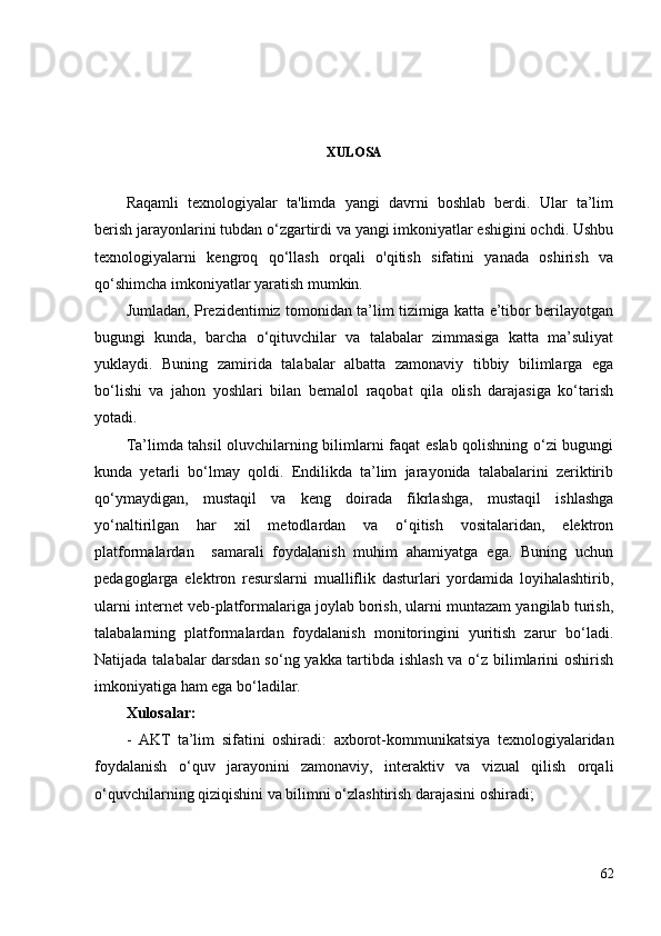 XULOSA
Raqamli   texnologiyalar   ta'limda   yangi   davrni   boshlab   berdi.   Ular   ta’lim
berish jarayonlarini tubdan o‘zgartirdi va yangi imkoniyatlar eshigini ochdi. Ushbu
texnologiyalarni   kengroq   qo‘llash   orqali   o'qitish   sifatini   yanada   oshirish   va
qo‘shimcha imkoniyatlar yaratish mumkin.
Jumladan, Prezidentimiz tomonidan ta’lim tizimiga katta e’tibor berilayotgan
bugungi   kunda,   barcha   o‘qituvchilar   va   talabalar   zimmasiga   katta   ma’suliyat
yuklaydi.   Buning   zamirida   talabalar   albatta   zamonaviy   tibbiy   bilimlarga   ega
bo‘lishi   va   jahon   yoshlari   bilan   bemalol   raqobat   qila   olish   darajasiga   ko‘tarish
yotadi. 
Ta’limda tahsil oluvchilarning bilimlarni faqat eslab qolishning o‘zi bugungi
kunda   yetarli   bo‘lmay   qoldi.   Endilikda   ta’lim   jarayonida   talabalarini   zeriktirib
qo‘ymaydigan,   mustaqil   va   keng   doirada   fikrlashga,   mustaqil   ishlashga
yo‘naltirilgan   har   xil   metodlardan   va   o‘qitish   vositalaridan,   elektron
platformalardan     samarali   foydalanish   muhim   ahamiyatga   ega.   Buning   uchun
pedagoglarga   elektron   resurslarni   mualliflik   dasturlari   yordamida   loyihalashtirib,
ularni internet veb-platformalariga joylab borish, ularni muntazam yangilab turish,
talabalarning   platformalardan   foydalanish   monitoringini   yuritish   zarur   bo‘ladi.
Natijada talabalar darsdan so‘ng yakka tartibda ishlash va o‘z bilimlarini oshirish
imkoniyatiga ham ega bo‘ladilar.
Xulosalar:
-   AKT   ta’lim   sifatini   oshiradi:   axborot-kommunikatsiya   texnologiyalaridan
foydalanish   o‘quv   jarayonini   zamonaviy,   interaktiv   va   vizual   qilish   orqali
o‘quvchilarning qiziqishini va bilimni o‘zlashtirish darajasini oshiradi;
62 