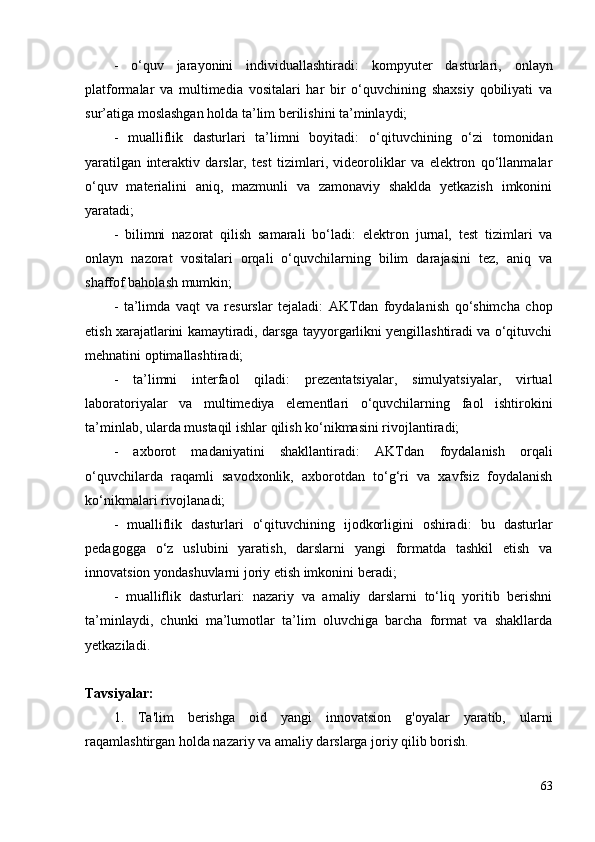 -   o‘quv   jarayonini   individuallashtiradi:   kompyuter   dasturlari,   onlayn
platformalar   va   multimedia   vositalari   har   bir   o‘quvchining   shaxsiy   qobiliyati   va
sur’atiga moslashgan holda ta’lim berilishini ta’minlaydi;
-   mualliflik   dasturlari   ta’limni   boyitadi:   o‘qituvchining   o‘zi   tomonidan
yaratilgan   interaktiv   darslar,   test   tizimlari,   videoroliklar   va   elektron   qo‘llanmalar
o‘quv   materialini   aniq,   mazmunli   va   zamonaviy   shaklda   yetkazish   imkonini
yaratadi;
-   bilimni   nazorat   qilish   samarali   bo‘ladi:   elektron   jurnal,   test   tizimlari   va
onlayn   nazorat   vositalari   orqali   o‘quvchilarning   bilim   darajasini   tez,   aniq   va
shaffof baholash mumkin;
-   ta’limda   vaqt   va   resurslar   tejaladi:   AKTdan   foydalanish   qo‘shimcha   chop
etish xarajatlarini kamaytiradi, darsga tayyorgarlikni yengillashtiradi va o‘qituvchi
mehnatini optimallashtiradi;
-   ta’limni   interfaol   qiladi:   prezentatsiyalar,   simulyatsiyalar,   virtual
laboratoriyalar   va   multimediya   elementlari   o‘quvchilarning   faol   ishtirokini
ta’minlab, ularda mustaqil ishlar qilish ko‘nikmasini rivojlantiradi;
-   axborot   madaniyatini   shakllantiradi:   AKTdan   foydalanish   orqali
o‘quvchilarda   raqamli   savodxonlik,   axborotdan   to‘g‘ri   va   xavfsiz   foydalanish
ko‘nikmalari rivojlanadi;
-   mualliflik   dasturlari   o‘qituvchining   ijodkorligini   oshiradi:   bu   dasturlar
pedagogga   o‘z   uslubini   yaratish,   darslarni   yangi   formatda   tashkil   etish   va
innovatsion yondashuvlarni joriy etish imkonini beradi;
-   mualliflik   dasturlari:   nazariy   va   amaliy   darslarni   to‘liq   yoritib   berishni
ta’minlaydi,   chunki   ma’lumotlar   ta’lim   oluvchiga   barcha   format   va   shakllarda
yetkaziladi. 
Tavsiyalar:
1.   Ta'lim   berishga   oid   yangi   innovatsion   g'oyalar   yaratib,   ularni
raqamlashtirgan holda nazariy va amaliy darslarga joriy qilib borish.
63 