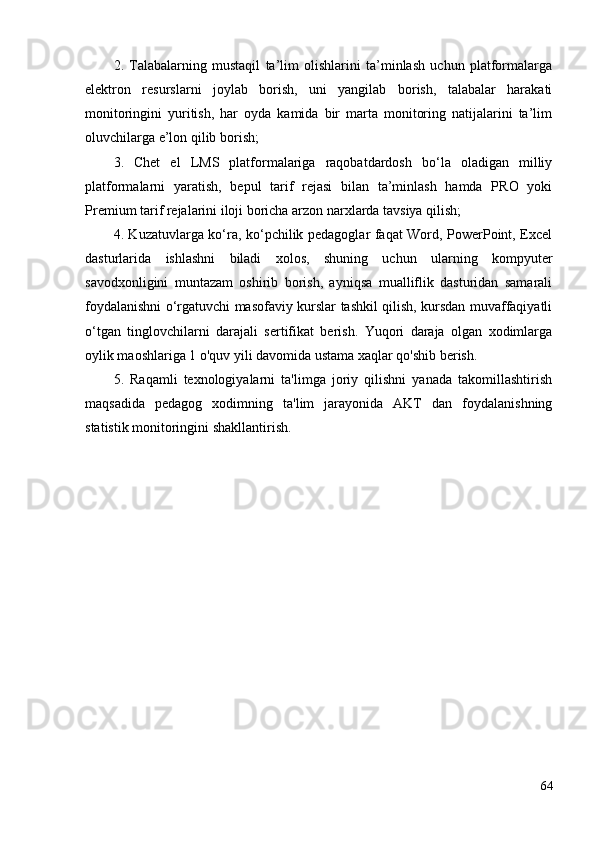 2.   Talabalarning   mustaqil   ta’lim   olishlarini   ta’minlash   uchun   platformalarga
elektron   resurslarni   joylab   borish,   uni   yangilab   borish,   talabalar   harakati
monitoringini   yuritish,   har   oyda   kamida   bir   marta   monitoring   natijalarini   ta’lim
oluvchilarga e’lon qilib borish;
3.   Chet   el   LMS   platformalariga   raqobatdardosh   bo‘la   oladigan   milliy
platformalarni   yaratish,   bepul   tarif   rejasi   bilan   ta’minlash   hamda   PRO   yoki
Premium tarif rejalarini iloji boricha arzon narxlarda tavsiya qilish;  
4. Kuzatuvlarga ko‘ra, ko‘pchilik pedagoglar faqat Word, PowerPoint, Excel
dasturlarida   ishlashni   biladi   xolos,   shuning   uchun   ularning   kompyuter
savodxonligini   muntazam   oshirib   borish,   ayniqsa   mualliflik   dasturidan   samarali
foydalanishni o‘rgatuvchi masofaviy kurslar tashkil qilish, kursdan muvaffaqiyatli
o‘tgan   tinglovchilarni   darajali   sertifikat   berish.   Yuqori   daraja   olgan   xodimlarga
oylik maoshlariga 1 o'quv yili davomida ustama xaqlar qo'shib berish.
5.   Raqamli   texnologiyalarni   ta'limga   joriy   qilishni   yanada   takomillashtirish
maqsadida   pedagog   xodimning   ta'lim   jarayonida   AKT   dan   foydalanishning
statistik monitoringini shakllantirish. 
64 