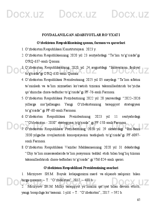 FOYDALANILGAN ADABIY O TLAR RO‘YXATI
O‘zbekiston Respublikasining qonun, farmon va qarorlari
1. O‘zbekiston Respublikasi Konstitutsiyasi.  2023  y.
2. O‘zbekiston   Respublikasining   2020   yil   23   sentyabrdagi   “Ta‘lim   to‘g‘risida”gi
O'RQ- 637-son li Q onuni .  
3. O‘zbekiston   Respublikasining   2020   yil   24   avgustdagi   "Innovatsion   faoliyat
to'g'risida"gi O'RQ-630-sonli Qonuni
4. O‘zbekiston   Respublikasi   Prezidentining   2025   yil   05   maydagi   “ Ta lim   sifatiniʼ
ta minlash   va   ta lim   xizmatlari   ko rsatish   tizimini   takomillashtirish   bo yicha	
ʼ ʼ ʻ ʻ
qo shimcha chora-tadbirlar to g risida
ʻ ʻ ʻ ” gi PF-76-sonli Farmoni.
5. O‘zbekiston   Respublikasi   Prezidentining   2022   yil   28   yanvardagi   “ 2022–2026
yillarga   mo‘ljallangan   Yangi   O‘zbekistonning   taraqqiyot   strategiyasi
to‘g‘risida ”  gi PF-60-sonli Farmoni.
6. O‘zbekiston   Respublikasi   Prezidentining   2023   yil   11   sentyabrdagi
““ O'zbekiston - 2030 ”  strategiyasi to'g'risida ”  gi PF-158-sonli Farmoni.
7. O‘zbekiston   Respublikasi   Prezidentining   2020   yil   29   oktabrdagi   “Ilm-fanni
2030 yilgacha  rivojlantirish  konsepsiyasini  tasdiqlash  to‘g‘risida”gi  PF - 6097-
sonli Farmon i.
8. O‘zbekiston   Respublikasi   Vazirlar   Mahkamasining   2020   yil   31   dekabrdagi
“ Oliy ta’lim muassasalarida ta’lim jarayonini tashkil etish bilan bog‘liq tizimni
takomillashtirish chora-tadbirlari to‘g‘risida “ gi VM-824-sonli qarori.
O‘zbekiston Respublikasi Prezidentining   asarlari
1.     Mirziyoev     SH.M.     Buyuk     kelajagimizni   mard     va   olijanob   xalqimiz     bilan
birga quramiz. – T.: “O‘zbekiston”, 2017. – 488 b. 
2.     Mirziyoev   SH.M.   Milliy   taraqqiyot   yo‘limizni   qat’iyat   bilan   davom   ettirib,
yangi bosqichga ko‘taramiz. 1-jild. – T.: “O‘zbekiston”, 2017. – 592 b. 
65 