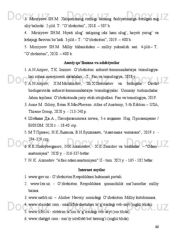 3.  Mirziyoev  SH.M.  Xalqimizning  roziligi  bizning  faoliyatimizga  berilgan eng
oliy bahodir. 2-jild. T.: “O‘zbekiston”, 2018. – 507 b. 
4.     Mirziyoev   SH.M.   Niyati   ulug‘   xalqning   ishi   ham   ulug‘,   hayoti   yorug‘   va
kelajagi farovon bo‘ladi. 3-jild.– T.: “O‘zbekiston”, 2019. – 400 b. 
5.   Mirziyoev   SH.M.   Milliy   tiklanishdan   –   milliy   yuksalish   sari.   4-jild.– T.:
“O‘zbekiston”, 2020. – 400 b.
Asosiy qo‘llanma va adabiyotlar
1. A.N.Aripov,   T.K..Iminov.   O‘zbekiston   axborot-kommunikatsiya   texnologiya-
lari sohasi menejmenti masalalari. -T .:   Fan va texnologiya, 2018 y.
2. A.N.Aripov,   X.M.Mirzaxidov,   Sh.X.Shermatov   va   boshqalar.   Davlat
boshqaruvida   axborot-kommunikatsiya   texnologiyalar.   Umumiy   tushunchalar.
Jahon tajribasi. O‘zbekistonda joriy etish istiqbollari. Fan va texnologiya, 2019.
3. Anne M. Gilroy, Brian R.MacPherson. Atlas of Anatomy, 5-th Edition – USA,
Thieme Group, 2020 y. - 213-240 p.
4. Шейман   Дж.A.,   Патофизиология   почек,   5-e   издание.   Изд.   Просвещение   /
БИНОМ. 2020 г. - 18-40 стр. 
5. M.T.Привес,   Н.K.Лынков,   В.И.Бушкович,   "Анатомия   человека",   2019   г.   -
294-329 стр..
6. R.E.Xudoyberganov,   N.K.Aaxmedov,     X . Z . Zoxidov   va   boshkalar.   -   "Odam
anatomiyasi". 2020  y . - 316-337 - betlar
7. N. K. Axmedov. "Atlas odam anatomiyasi"  II  - tom.  2021 y. -  165  -  182   betlar.
Internet saytlar
1. www.gov.uz   -  O‘zbekiston Respublikasi hukumati portali.
2.   www. lex .uz   -   O‘zbekiston   Respublikasi   qonunchilik   ma’lumotlar   milliy
bazasi . 
3. www.natlib.uz  –  Alisher  Navoiy  nomidagi  O‘zbekiston  Milliy kutubxonasi.
4 . www.elucidat.com -  mualliflik dasturlari to’g’risidagi veb-sayt (ingliz tilida).
5 .  www. lifel.ru  - elektron ta’lim to’g’risidagi veb-sayt (rus tilida).
6. www.chatgpt.com - sun’iy intellekt bot tarmog’i (ingliz tilida) . 
66 