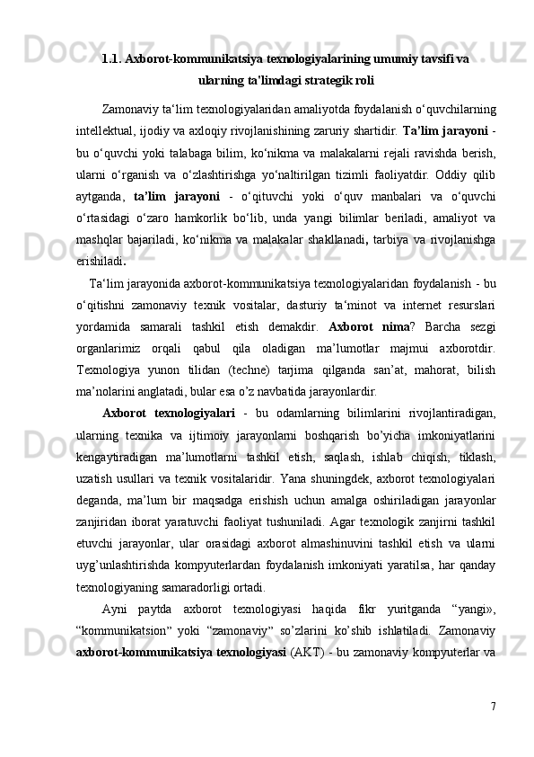 1.1 .  Axborot-kommunikatsiya texnologiyalarining umumiy tavsifi va 
ularning ta'limdagi strategik roli
Zamonaviy  ta‘lim texnologiyalaridan amaliyotda foydalanish o‘quvchilarning
intellektual , ijodiy   va axloqiy rivojlanishining zaruriy shartidir.   Ta’lim jarayoni   -
bu   o‘quvchi   yoki   talabaga   bilim,   ko‘nikma   va   malakalarni   rejali   ravishda   berish,
ularni   o‘rganish   va   o‘zlashtirishga   yo‘naltirilgan   tizimli   faoliyatdir.   Oddiy   qilib
aytganda,   ta’lim   jarayoni   -   o‘qituvchi   yoki   o‘quv   manbalari   va   o‘quvchi
o‘rtasidagi   o‘zaro   hamkorlik   bo‘lib,   unda   y angi   bilimlar   beriladi ,   a maliyot   va
mashqlar   bajariladi ,   k o‘nikma   va   malakalar   shakllanadi ,   t arbiya   va   rivojlanishga
erishiladi . 
Ta‘lim jarayonida axborot-kommunikatsiya texnologiyalaridan foydalanish   -   bu
o‘qitishni   zamonaviy   texnik   vositalar,   dasturiy   ta‘minot   va   internet   resurslari
yordamida   samarali   tashkil   etish   demakdir.   Axborot   nima ?   Barcha   sezgi
organlarimiz   orqali   qabul   qila   oladigan   ma’lumotlar   majmui   axborotdir.
Texnologiya   yunon   tilidan   (techne)   tarjima   qilganda   san’at,   mahorat,   bilish
ma’nolarini anglatadi, bular esa o’z navbatida jarayonlardir. 
Axborot   texnologiyalari   -   bu   odamlarning   bilimlarini   rivojlantiradigan,
ularning   texnika   va   ijtimoiy   jarayonlarni   boshqarish   bo’yicha   imkoniyatlarini
kengaytiradigan   ma’lumotlarni   tashkil   etish,   saqlash,   ishlab   chiqish,   tiklash,
uzatish   usullari   va   texnik   vositalaridir.   Yana   shuningdek,   axborot   texnologiyalari
deganda,   ma’lum   bir   maqsadga   erishish   uchun   amalga   oshiriladigan   jarayonlar
zanjiridan   iborat   yaratuvchi   faoliyat   tushuniladi.   Agar   texnologik   zanjirni   tashkil
etuvchi   jarayonlar,   ular   orasidagi   axborot   almashinuvini   tashkil   etish   va   ularni
uyg’unlashtirishda   kompyuterlardan   foydalanish   imkoniyati   yaratilsa,   har   qanday
texnologiyaning samaradorligi ortadi. 
Ayni   paytda   axborot   texnologiyasi   haqida   fikr   yuritganda   “yangi»,
“kommunikatsion ”   yoki   “zamonaviy ”   so’zlarini   ko’shib   ishlatiladi.   Zamonaviy
axborot-kommunikatsiya texnologiyasi   (AKT) - bu zamonaviy kompyuterlar va
7 
