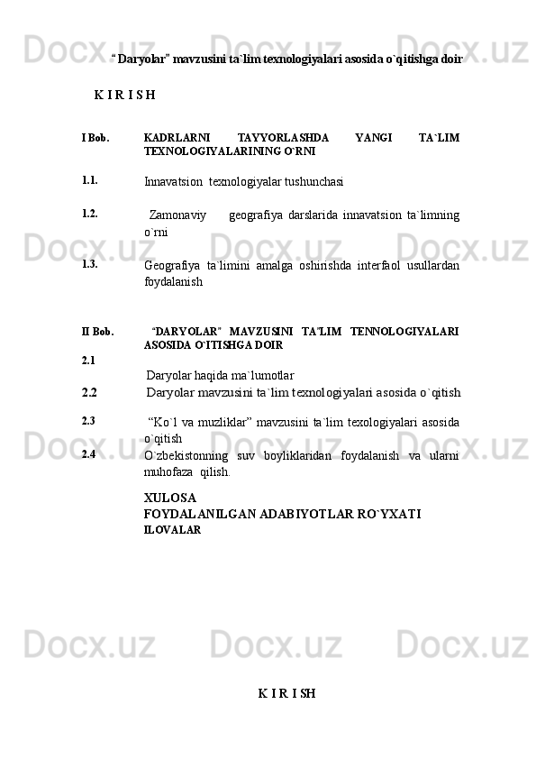  Daryolar  mavzusini ta`lim texnologiyalari asosida o`qitishga doir 
     K   I   R   I   S   H
   
I  Bob. KADRLARNI   TAYYORLASHDA   YANGI   TA`LIM
TEXNOLOGIYALARINING O`RNI
1.1.
Innavatsion  texnologiyalar tushunchasi
1. 2. 
  Zamonaviy         geografiya   darslarida   innavatsion   ta`limning
o`rni
1. 3.
Geografiya   ta`limini   amalga   oshirishda   interfaol   usullardan
foydalanish
II Bob.   DARYOLAR   MAVZUSINI   TA LIM   TENNOLOGIYALARI	
  
ASOSIDA O`ITISHGA DOIR 
2.1
 Daryolar haqida ma`lumotlar
2.2  
Daryolar mavzusini ta`lim texnologiyalari asosida o`qitish
2.3
  “Ko`l   va   muzliklar ”   mavzusini   ta`lim   texologiyalari   asosida
o`qitish
2.4
O`zbekistonning     suv     boyliklaridan     foydalanish     va     ularni
muhofaza  qilish.
XULOSA
FOYDALANILGAN ADABIYOTLAR RO`YXATI
ILOVALAR
K   I   R   I   SH 