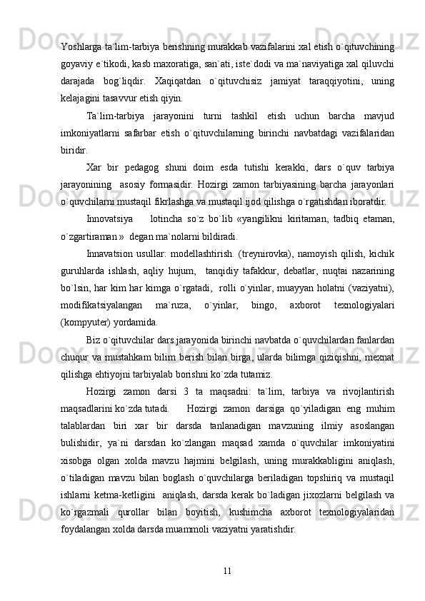 Yoshlarga ta`lim-tarbiya berishning murakkab vazifalarini xal etish o`qituvchining
goyaviy e`tikodi, kasb maxoratiga, san`ati, iste`dodi va ma`naviyatiga xal qiluvchi
darajada   bog`liqdir.   Xaqiqatdan   o`qituvchisiz   jamiyat   taraqqiyotini,   uning
kelajagini tasavvur etish qiyin.
Ta`lim-tarbiya   jarayonini   turni   tashkil   etish   uchun   barcha   mavjud
imkoniyatlarni   safarbar   etish   o`qituvchilarning   birinchi   navbatdagi   vazifalaridan
biridir.
Xar   bir   pedagog   shuni   doim   esda   tutishi   kerakki,   dars   o`quv   tarbiya
jarayonining     asosiy   formasidir.   Hozirgi   zamon   tarbiyasining   barcha   jarayonlari
o`quvchilarni mustaqil fikrlashga va mustaqil ijod qilishga o`rgatishdan iboratdir.
Innovatsiya     lotincha   so`z   bo`lib   «yangilikni   kiritaman,   tadbiq   etaman,
o`zgartiraman »  degan ma`nolarni bildiradi.
Innavatsion   usullar:   modellashtirish.   (treynirovka),   namoyish   qilish,   kichik
guruhlarda   ishlash,   aqliy   hujum,     tanqidiy   tafakkur,   debatlar,   nuqtai   nazarining
bo`lsin, har  kim  har  kimga o`rgatadi,   rolli o`yinlar, muayyan holatni  (vaziyatni),
modifikatsiyalangan   ma`ruza,   o`yinlar,   bingo,   axborot   texnologiyalari
(kompyuter) yordamida.
       Biz o`qituvchilar dars jarayonida birinchi navbatda o`quvchilardan fanlardan
chuqur  va mustahkam  bilim  berish bilan birga, ularda  bilimga qiziqishni,  mexnat
qilishga ehtiyojni tarbiyalab borishni ko`zda tutamiz.
Hozirgi   zamon   darsi   3   ta   maqsadni:   ta`lim,   tarbiya   va   rivojlantirish
maqsadlarini ko`zda tutadi.  Hozirgi   zamon   darsiga   qo`yiladigan   eng   muhim
talablardan   biri   xar   bir   darsda   tanlanadigan   mavzuning   ilmiy   asoslangan
bulishidir,   ya`ni   darsdan   ko`zlangan   maqsad   xamda   o`quvchilar   imkoniyatini
xisobga   olgan   xolda   mavzu   hajmini   belgilash,   uning   murakkabligini   aniqlash,
o`tiladigan   mavzu   bilan   boglash   o`quvchilarga   beriladigan   topshiriq   va   mustaqil
ishlarni   ketma-ketligini    aniqlash,   darsda  kerak  bo`ladigan  jixozlarni   belgilash  va
ko`rgazmali   qurollar   bilan   boyitish,   kushimcha   axborot   texnologiyalaridan
foydalangan xolda darsda muammoli vaziyatni yaratishdir.
11 