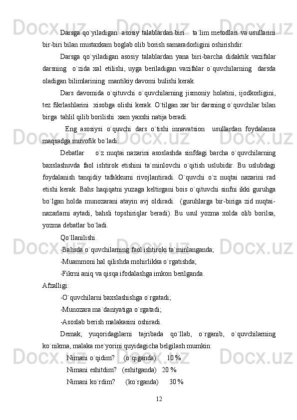 Darsga qo`yiladigan   asosiy talablardan biri  ta`lim metodlari va usullarini
bir-biri bilan mustaxkam boglab olib borish samaradorligini oshirishdir.
Darsga   qo`yiladigan   asosiy   talablardan   yana   biri-barcha   didaktik   vazifalar
darsning     o`zida   xal   etilishi,   uyga   beriladigan   vazifalar   o`quvchilarning     darsda
oladigan bilimlarining  mantikiy davomi bulishi kerak.
    Dars   davomida   o`qituvchi   o`quvchilarning   jismoniy   holatini,   ijodkorligini,
tez fikrlashlarini   xisobga olishi kerak. O`tilgan xar bir darsning o`quvchilar bilan
birga  tahlil qilib borilishi  xam yaxshi natija beradi.
            Eng   asosiysi   o`quvchi   dars   o`tishi   innavatsion     usullardan   foydalansa
maqsadga muvofik bo`ladi.
Debatlar     o`z   nuqtai   nazarini   asoslashda   sinfdagi   barcha   o`quvchilarning	

baxslashuvda   faol   ishtirok   etishini   ta`minlovchi   o`qitish   uslubidir.   Bu   uslubdagi
foydalanish   tanqidiy   tafakkurni   rivojlantiradi.   O`quvchi   o`z   nuqtai   nazarini   rad
etishi  kerak. Bahs  haqiqatni yuzaga keltirgani bois o`qituvchi sinfni  ikki guruhga
bo`lgan   holda   munozarani   atayin   avj   oldiradi.     (guruhlarga   bir-biriga   zid   nuqtai-
nazarlarni   aytadi,   bahsli   topshiriqlar   beradi).   Bu   usul   yozma   xolda   olib   borilsa,
yozma debatlar bo`ladi.
Qo`llanilishi. 
-Bahsda o`quvchilarning faol ishtiroki ta`minlanganda;
-Muammoni hal qilishda mohirlikka o`rgatishda;
-Fikrni aniq va qisqa ifodalashga imkon berilganda.
Afzalligi:
-O`quvchilarni baxslashishga o`rgatadi;
-Munozara ma ` daniyatiga o`rgatadi;
-Asoslab berish malakasini oshiradi.
Demak,   yuqoridagilarni   tajribada   qo`llab,   o`rganib,   o`quvchilarning
ko`nikma, malaka me`yorini quyidagicha belgilash mumkin:
              Nimani  o`q idim?     (o`qiganda)      10 %
               Nimani eshitdim?   (eshitganda)   20 %
               Nimani ko`rdim?      (ko`rganda)      30 %
12 