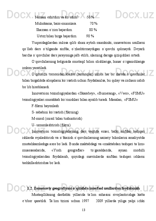                Nimani eshitdim va ko`rdim?         50 %
              Muhokama, baxs-munozara.              70 %
               Shaxsan o`zim bajardim.                  80 %
                Ustoz bilan birga bajardim.          90 %
Yuqoridagilardan xulosa qilib shuni aytish mumkinki, innavatsion usullarni
qo`llab   dars   o`tilganda   sinfda,   o`zlashtirmaydigan   o`quvchi   qolmaydi.   Deyarli
barcha o`quvchilar dars jarayoniga jalb etilib, ularning darsga qiziqishlari ortadi.
  O`quvchilarning kelgusida mustaqil  bilim  olishlariga, hunar  o`rganishlariga
imkon yaratiladi.
O`qituvchi tomonidan klaster  (tarmoqlar) uslubi har bir darsda o`quvchiilar
bilan birgalikda aloqalarni ko`rsatish uchun foydalanilsa, bu qulay va ixcham uslub
bo`lib hisoblanadi.
Innovatsion texnologiyalardan «Skarabey», «Bumerang», «Veer», «FSMU»
texnologiyalari murakkab ko`rinishlari bilan ajralib turadi. Masalan,  «FSMU»
F-fikrni bayonlash 
S- sababini ko`rsatish (fikrning) 
M-misol (misol bilan tushuntirish) 
U- umumlashtirish (fikrni)
Innovatsion   texnologiyalarning   dars   vaqtida   emas,   balki   sinfdan   tashqari
ishlarda rejalashtirish va o`tkazish o`quvchiilarning nazariy bilimlarini amaliyotda
mustahkamlashga asos bo`ladi. Bunda maktabdagi va «maktabdan tashqari ta`lim»
muassasalarida,   «Yosh   geograflar»   to`garaklarida,   aynan   modulli
texnologiyalaridan   foydalanib,   quyidagi   mavzularda   sinfdan   tashqari   ishlarni
tashkillashtirishsa bo`ladi.
1.2. Zamonaviy geografiyani o`qitishda interfaol usullardan foydalanish
Mustaqillikning   dastlabki   yillarida   ta`lim   sohasini   rivojlantirishga   katta
e`tibor   qaratildi.   Ta`lim   tizimi   uchun   1997     2009   yillarda   yiliga   yalpi   ichki
13 