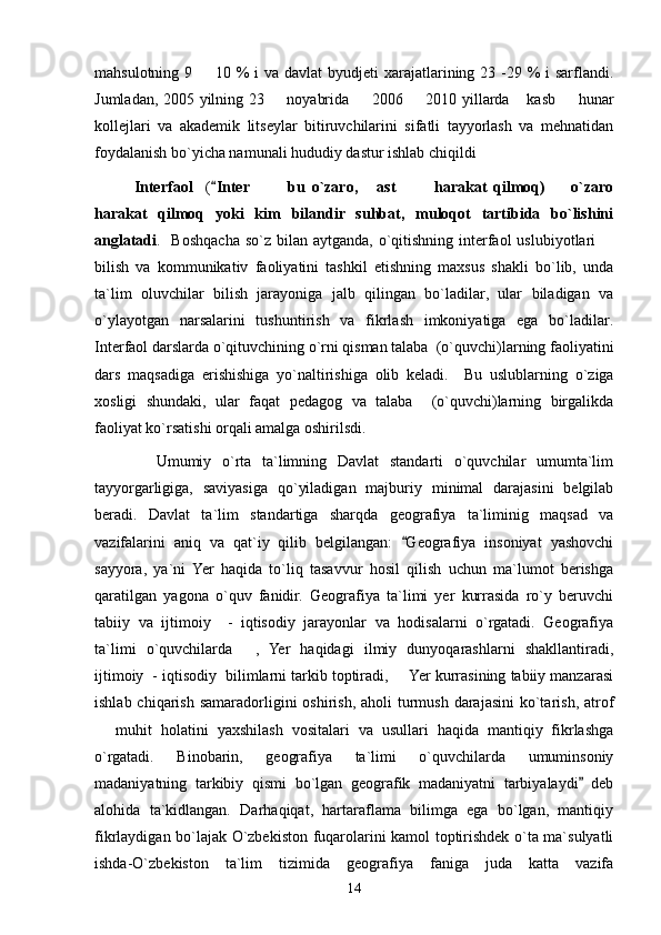 mahsulotning 9   10 % i  va davlat  byudjeti xarajatlarining 23 -29 % i sarflandi.
Jumladan, 2005 yilning 23   noyabrida   2006   2010 yillarda  kasb   hunar	
    
kollejlari   va   akademik   litseylar   bitiruvchilarini   sifatli   tayyorlash   va   mehnatidan
foydalanish bo`yicha namunali hududiy dastur ishlab chiqildi
Interfaol     (	
 Inter     bu   o`zaro,   ast     harakat   qilmoq)     o`zaro	     
harakat   qilmoq   yoki   kim   bilandir   suhbat,   muloqot   tartibida   bo`lishini
anglatadi .   Boshqacha  so`z bilan aytganda,  o`qitishning  interfaol  uslubiyotlari  	

bilish   va   kommunikativ   faoliyatini   tashkil   etishning   maxsus   shakli   bo`lib,   unda
ta`lim   oluvchilar   bilish   jarayoniga   jalb   qilingan   bo`ladilar,   ular   biladigan   va
o`ylayotgan   narsalarini   tushuntirish   va   fikrlash   imkoniyatiga   ega   bo`ladilar.
Interfaol darslarda o`qituvchining o`rni qisman talaba  (o`quvchi)larning faoliyatini
dars   maqsadiga   erishishiga   yo`naltirishiga   olib   keladi.     Bu   uslublarning   o`ziga
xosligi   shundaki,   ular   faqat   pedagog   va   talaba     (o`quvchi)larning   birgalikda
faoliyat ko`rsatishi orqali amalga oshirilsdi.
         Umumiy   o`rta   ta`limning   Davlat   standarti   o`quvchilar   umumta`lim
tayyorgarligiga,   saviyasiga   qo`yiladigan   majburiy   minimal   darajasini   belgilab
beradi.   Davlat   ta`lim   standartiga   sharqda   geografiya   ta`liminig   maqsad   va
vazifalarini   aniq   va   qat`iy   qilib   belgilangan:   Geografiya   insoniyat   yashovchi	

sayyora,   ya`ni   Yer   haqida   to`liq   tasavvur   hosil   qilish   uchun   ma`lumot   berishga
qaratilgan   yagona   o`quv   fanidir.   Geografiya   ta`limi   yer   kurrasida   ro`y   beruvchi
tabiiy   va   ijtimoiy     -   iqtisodiy   jarayonlar   va   hodisalarni   o`rgatadi.   Geografiya
ta`limi   o`quvchilarda   ,   Yer   haqidagi   ilmiy   dunyoqarashlarni   shakllantiradi,	

ijtimoiy  - iqtisodiy  bilimlarni tarkib toptiradi,   Yer kurrasining tabiiy manzarasi	

ishlab chiqarish  samaradorligini  oshirish,  aholi  turmush  darajasini  ko`tarish,  atrof
  muhit   holatini   yaxshilash   vositalari   va   usullari   haqida   mantiqiy   fikrlashga	

o`rgatadi.   Binobarin,   geografiya   ta`limi   o`quvchilarda   umuminsoniy
madaniyatning   tarkibiy   qismi   bo`lgan   geografik   madaniyatni   tarbiyalaydi   deb	

alohida   ta`kidlangan.   Darhaqiqat,   hartaraflama   bilimga   ega   bo`lgan,   mantiqiy
fikrlaydigan bo`lajak O`zbekiston fuqarolarini kamol toptirishdek o`ta ma`sulyatli
ishda-O`zbekiston   ta`lim   tizimida   geografiya   faniga   juda   katta   vazifa
14 