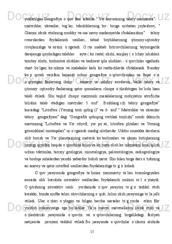 yuklatilgan.Geografiya   o`quv   fani   sifatida    Yer   kurrasining   tabiiy   manzarasi   	
materiklar,   okeanlar,   tog`lar,   tekisliklarning   bir-   biriga   nisbatan   joylashuvi,  

Olamni idrok etishning moddiy va ma`naviy madaniyatda ifodalanishini    tabiiy	

resurslardan   foydalanish   usullari,   tabiat   boyliklarining   ijtimoiy-iqtisodiy
rivojlanishga   ta`sirsini   o`rgatadi.   O`rta   maktab   bitiruvchilarining   tayyorgarlik
darajasiga qoyiladigan talablar   ayta ( ko`rsata) olishi, aniqlay ( o`lchay )olishlari	

tasirlay olishi, tushuntira olishlari va bashorat qila olishlari - o`quvchilar egallashi
shart   bo`lgan   ko`nikma   va   malakalar   kabi   ko`rsatkichlarda   ifodalanadi.   Bunday
ko`p   qirrali   vazifani   bajarish   uchun   geografiya   o`qituvchisidan   na   faqat   o`zi
o`qiyotgan   fanlarning   ilmiy     nazariy   va   uslubiy   asoslarini,   balki   tabiiy   va

ijtimoiy   -iqtisodiy   fanlarning   qator   qonunlarni   chuqur   o`zlashtirgan   bo`lishi   ham
talab   etiladi.   Shu   taqlid   chuqur   mazmunli   masalalarning   mohiyatini   atroflicha
bilishni   talab   etadigan   mavzular   5 sinf   Boshlang`ich   tabiiy   geografiya”	
 
kursidagi   Litosfera   (Yerning   tosh   qobig`i)   va   6-   sinf     Materiklar   va   okeanlar	
  
tabiiy     geografiyasi   dagi   Geografik   qobiqing   vertikal   tuzilishi   nomli   ikkinchi	
  
mavzuning   Litosfera   va   Yer   relyefi,   yer   po`sti,   litosfera   plitalari   va   Yerning	

geosinklinal mintaqalari  ni o`rganish mashg`ulotlaridir. Ushbu murakka darslarni	

olib   borish   va   Yer   planetasining   materik   ko`tarilmalari   va   okean   botiqlarining
hozirgi qiyofasi haqida o`quvchida bilim va ko`rsata olish ko`nikmasini hosil qilish
uchun   tektonika,   tarixiy   geologiya,   mineralogiya,   paleontologiya,   radiogeologiya
va boshqa sohalardan yaxshi xabardor bolish zarur. Shu bilan birga dars o`tishning
an`anaviy va qator interfaol usullaridan foydalanishga to`g`ri keladi.
O`quv   jarayonida   geografiya   ta`limini   zamonaviy   ta`lim   texnologiyalari
asosida   olib   borishda   interaktiv   usullardan   foydalanish   muhim   ro`l   o`ynaydi.
O`qitishning   interaktiv   usuli     yordamida   o`quv   jarayoni   to`g`ri   tashkil   etish
kerakki, bunda sinfda talim oluvchilarning o`qish ,bilim olish jarayoniga to`la jalb
etiladi.   Ular   o`zlari   o`ylagan   va   bilgan   barcha   narsalar   to`g`risida     erkin   fikr
yuritish   imkoniyatga   ega   bo`ladilar.   Ya`ni   mavzu   materiallarini   idrok   etish   va
o`zlashtirish   jarayonida   o`quvchi   va   o`qituvchilarning   birgalikdagi   faolyati
natijasida     jaroyani   tashkul   etiladi.Bu   jarayonda   o`quvchilar   o`zlarini   alohida
15 