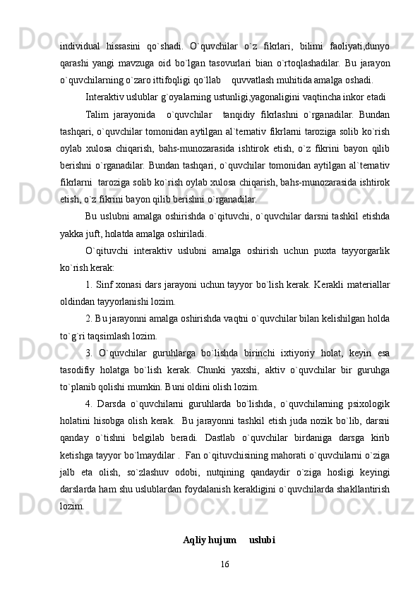 individual   hissasini   qo`shadi.   O`quvchilar   o`z   fikrlari,   bilimi   faoliyati,dunyo
qarashi   yangi   mavzuga   oid   bo`lgan   tasovurlari   bian   o`rtoqlashadilar.   Bu   jarayon
o`quvchilarning o`zaro ittifoqligi qo`llab  quvvatlash muhitida amalga oshadi.   
   Interaktiv uslublar g`oyalarning ustunligi,yagonaligini vaqtincha inkor etadi
Talim   jarayonida     o`quvchilar     tanqidiy   fikrlashni   o`rganadilar.   Bundan
tashqari, o`quvchilar tomonidan aytilgan al`ternativ fikrlarni taroziga solib ko`rish
oylab   xulosa   chiqarish,   bahs-munozarasida   ishtirok   etish,   o`z   fikrini   bayon   qilib
berishni  o`rganadilar. Bundan tashqari, o`quvchilar tomonidan aytilgan al`ternativ
fikrlarni  taroziga solib ko`rish oylab xulosa chiqarish, bahs-munozarasida ishtirok
etish, o`z fikrini bayon qilib berishni o`rganadilar.
Bu uslubni  amalga oshirishda o`qituvchi, o`quvchilar  darsni  tashkil  etishda
yakka juft, holatda amalga oshiriladi.
O`qituvchi   interaktiv   uslubni   amalga   oshirish   uchun   puxta   tayyorgarlik
ko`rish kerak:
1. Sinf xonasi dars jarayoni uchun tayyor bo`lish kerak. Kerakli materiallar
oldindan tayyorlanishi lozim.
2. Bu jarayonni amalga oshirishda vaqtni o`quvchilar bilan kelishilgan holda
to`g`ri taqsimlash lozim.
3.   O`quvchilar   guruhlarga   bo`lishda   birinchi   ixtiyoriy   holat,   keyin   esa
tasodifiy   holatga   bo`lish   kerak.   Chunki   yaxshi,   aktiv   o`quvchilar   bir   guruhga
to`planib qolishi mumkin. Buni oldini olish lozim.
4.   Darsda   o`quvchilarni   guruhlarda   bo`lishda,   o`quvchilarning   psixologik
holatini   hisobga  olish   kerak.    Bu   jarayonni   tashkil  etish   juda   nozik  bo`lib,  darsni
qanday   o`tishni   belgilab   beradi.   Dastlab   o`quvchilar   birdaniga   darsga   kirib
ketishga tayyor bo`lmaydilar .  Fan o`qituvchisining mahorati o`quvchilarni o`ziga
jalb   eta   olish,   so`zlashuv   odobi,   nutqining   qandaydir   o`ziga   hosligi   keyingi
darslarda ham shu uslublardan foydalanish kerakligini o`quvchilarda shakllantirish
lozim.
Aqliy hujum   uslubi	
 
16 
