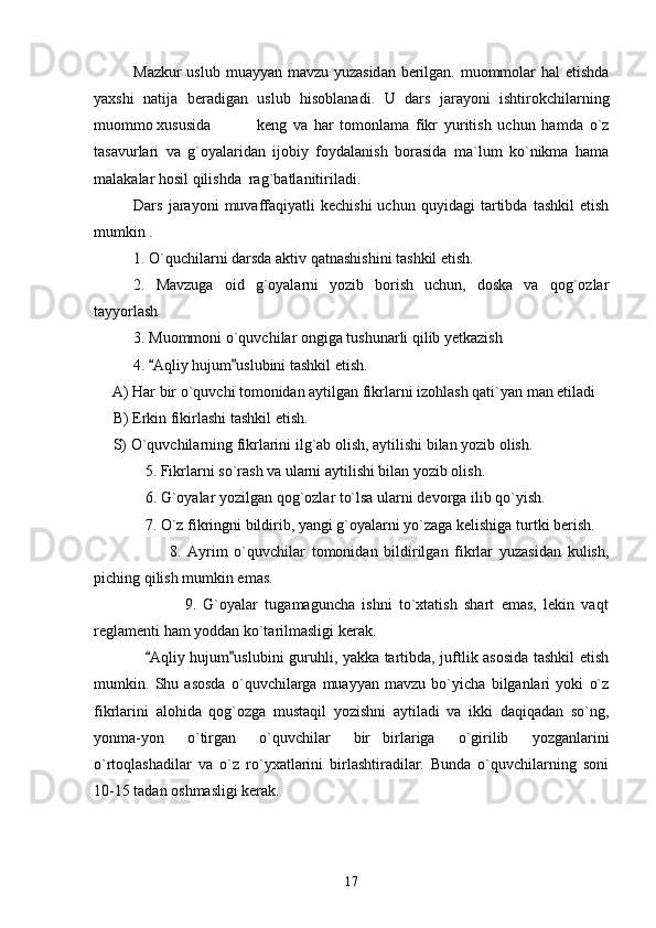 Mazkur  uslub muayyan mavzu yuzasidan berilgan. muommolar  hal  etishda
yaxshi   natija   beradigan   uslub   hisoblanadi.   U   dars   jarayoni   ishtirokchilarning
muommo xususida   keng   va   har   tomonlama   fikr   yuritish   uchun   hamda   o`z
tasavurlari   va   g`oyalaridan   ijobiy   foydalanish   borasida   ma`lum   ko`nikma   hama
malakalar hosil qilishda  rag`batlanitiriladi.
Dars   jarayoni   muvaffaqiyatli   kechishi   uchun   quyidagi   tartibda   tashkil   etish
mumkin .
1. O`quchilarni darsda aktiv qatnashishini tashkil etish.
2.   Mavzuga   oid   g`oyalarni   yozib   borish   uchun,   doska   va   qog`ozlar
tayyorlash 
  3. Muommoni o`quvchilar ongiga tushunarli qilib yetkazish 
4.  Aqliy hujum uslubini tashkil etish. 
     A) Har bir o`quvchi tomonidan aytilgan fikrlarni izohlash qati`yan man etiladi
     B) Erkin fikirlashi tashkil etish.
     S) O`quvchilarning fikrlarini ilg`ab olish, aytilishi bilan yozib olish.
5. Fikrlarni so`rash va ularni aytilishi bilan yozib olish.
6. G`oyalar yozilgan qog`ozlar to`lsa ularni devorga ilib qo`yish.
7. O`z fikringni bildirib, yangi g`oyalarni yo`zaga kelishiga turtki berish.
                        8.   Ayrim   o`quvchilar   tomonidan   bildirilgan   fikrlar   yuzasidan   kulish,
piching qilish mumkin emas.
                          9.   G`oyalar   tugamaguncha   ishni   to`xtatish   shart   emas,   lekin   vaqt
reglamenti ham yoddan ko`tarilmasligi kerak.
Aqliy hujum uslubini guruhli, yakka tartibda, juftlik asosida tashkil etish
 
mumkin.   Shu   asosda   o`quvchilarga   muayyan   mavzu   bo`yicha   bilganlari   yoki   o`z
fikrlarini   alohida   qog`ozga   mustaqil   yozishni   aytiladi   va   ikki   daqiqadan   so`ng,
yonma-yon   o`tirgan   o`quvchilar   bir birlariga   o`girilib   yozganlarini	

o`rtoqlashadilar   va   o`z   ro`yxatlarini   birlashtiradilar.   Bunda   o`quvchilarning   soni
10-15 tadan oshmasligi kerak. 
17 