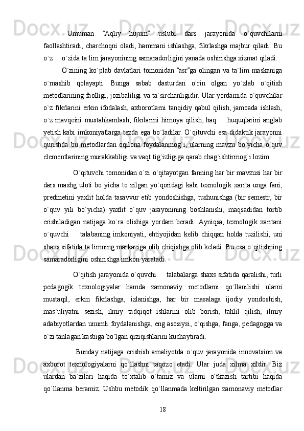 Umuman   Aqliy   hujum   uslubi   dars   jarayonida   o`quvchilarni 
faollashtiradi,   charchoqni   oladi,   hammani   ishlashga,   fikrlashga   majbur   qiladi.   Bu
o`z   o`zida ta`lim jarayonining samaradorligini yanada oshirishga xizmat qiladi.	

O`zining   ko`plab   davlatlari   tomonidan   asr ga   olingan   va  ta`lim   maskaniga	
 
o`rnashib   qolayapti.   Bunga   sabab   dasturdan   o`rin   olgan   yo`zlab   o`qitish
metodlarining faolligi, jozibaliligi va ta`sirchanligidir. Ular yordamida o`quvchilar
o`z   fikrlarini   erkin   ifodalash,   axborotlarni   tanqidiy   qabul   qilish,   jamoada   ishlash,
o`z   mavqeini   mustahkamlash,   fikrlarini   himoya   qilish,   haq     huquqlarini   anglab	

yetish kabi imkoniyatlarga tezda ega bo`ladilar. O`qituvchi esa didaktik jarayonni
qurishda   bu   metodlardan   oqilona   foydalanmog`i,   ularning   mavzu   bo`yicha   o`quv
elementlarining murakkabligi va vaqt tig`izligiga qarab chag`ishtirmog`i lozim.
         O`qituvchi tomonidan o`zi o`qitayotgan fanning har bir mavzusi har bir
dars  mashg`uloti   bo`yicha   to`zilgan  yo`qoridagi   kabi   texnologik  xarita  unga   fani,
predmetini   yaxlit   holda   tasavvur   etib   yondoshishga,   tushunishga   (bir   semestr,   bir
o`quv   yili   bo`yicha)   yaxlit   o`quv   jarayonining   boshlanishi,   maqsadidan   tortib
erishiladigan   natijaga   ko`ra   olishiga   yordam   beradi.   Ayniqsa,   texnologik   xaritani
o`quvchi     talabaning   imkoniyati,   ehtiyojidan   kelib   chiqqan   holda   tuzilishi,   uni	

shaxs sifatida ta`limning markaziga olib chiqishga olib keladi. Bu esa o`qitishning
samaradorligini oshirishga imkon yaratadi.
         O`qitish jarayonida o`quvchi   talabalarga shaxs sifatida qaralishi, turli	

pedagogik   texnologiyalar   hamda   zamonaviy   metodlarni   qo`llanilishi   ularni
mustaqil,   erkin   fikrlashga,   izlanishga,   har   bir   masalaga   ijodiy   yondoshish,
mas`uliyatni   sezish,   ilmiy   tadqiqot   ishlarini   olib   borish,   tahlil   qilish,   ilmiy
adabiyotlardan unumli foydalanishga, eng asosiysi, o`qishga, fanga, pedagogga va
o`zi tanlagan kasbiga bo`lgan qiziqishlarini kuchaytiradi.
          Bunday   natijaga   erishish   amaliyotda   o`quv   jarayonida   innovatsion   va
axborot   texnologiyalarni   qo`llashni   taqozo   etadi.   Ular   juda   xilma   xildir.   Biz
ulardan   ba`zilari   haqida   to`xtalib   o`tamiz   va   ularni   o`tkazish   tartibi   haqida
qo`llanma   beramiz.   Ushbu   metodik   qo`llanmada   keltirilgan   zamonaviy   metodlar
18 