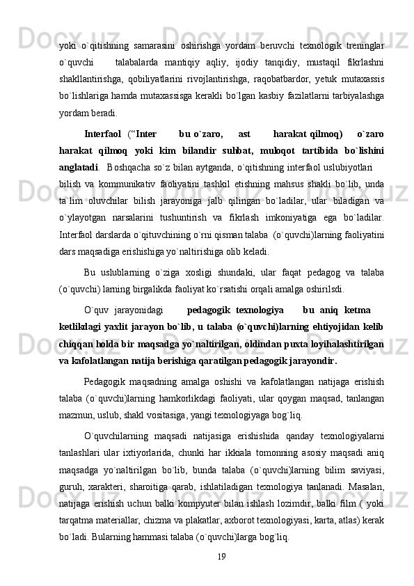 yoki   o`qitishning   samarasini   oshirishga   yordam   beruvchi   texnologik   treninglar
o`quvchi     talabalarda   mantiqiy   aqliy,   ijodiy   tanqidiy,   mustaqil   fikrlashni
shakllantirishga,   qobiliyatlarini   rivojlantirishga,   raqobatbardor,   yetuk   mutaxassis
bo`lishlariga hamda mutaxassisga kerakli bo`lgan kasbiy fazilatlarni tarbiyalashga
yordam beradi.
Interfaol     (“ Inter     bu   o`zaro,     ast     harakat   qilmoq)     o`zaro	
     
harakat   qilmoq   yoki   kim   bilandir   suhbat,   muloqot   tartibida   bo`lishini
anglatadi .   Boshqacha  so`z bilan aytganda,  o`qitishning  interfaol  uslubiyotlari  	

bilish   va   kommunikativ   faoliyatini   tashkil   etishning   mahsus   shakli   bo`lib,   unda
ta`lim   oluvchilar   bilish   jarayoniga   jalb   qilingan   bo`ladilar,   ular   biladigan   va
o`ylayotgan   narsalarini   tushuntirish   va   fikrlash   imkoniyatiga   ega   bo`ladilar.
Interfaol darslarda o`qituvchining o`rni qisman talaba  (o`quvchi)larning faoliyatini
dars maqsadiga erishishiga yo`naltirishiga olib keladi. 
Bu   uslublarning   o`ziga   xosligi   shundaki,   ular   faqat   pedagog   va   talaba
(o`quvchi) larning birgalikda faoliyat ko`rsatishi orqali amalga oshirilsdi.
O`quv   jarayonidagi         pedagogik   texnologiya     bu   aniq   ketma  	
 
ketlikdagi   yaxlit   jarayon   bo`lib,   u   talaba   (o`quvchi)larning   ehtiyojidan   kelib
chiqqan holda bir maqsadga yo`naltirilgan, oldindan puxta loyihalashtirilgan
va kafolatlangan natija berishiga qaratilgan pedagogik jarayondir.  
Pedagogik   maqsadning   amalga   oshishi   va   kafolatlangan   natijaga   erishish
talaba   (o`quvchi)larning   hamkorlikdagi   faoliyati,   ular   qoygan   maqsad,   tanlangan
mazmun, uslub, shakl vositasiga, yangi texnologiyaga bog`liq. 
O`quvchilarning   maqsadi   natijasiga   erishishida   qanday   texnologiyalarni
tanlashlari   ular   ixtiyorlarida,   chunki   har   ikkiala   tomonning   asosiy   maqsadi   aniq
maqsadga   yo`naltirilgan   bo`lib,   bunda   talaba   (o`quvchi)larning   bilim   saviyasi,
guruh,   xarakteri,   sharoitiga   qarab,   ishlatiladigan   texnologiya   tanlanadi.   Masalan,
natijaga   erishish   uchun   balki   kompyuter   bilan   ishlash   lozimdir,   balki   film   (   yoki
tarqatma materiallar, chizma va plakatlar, axborot texnologiyasi, karta, atlas) kerak
bo`ladi. Bularning hammasi talaba (o`quvchi)larga bog`liq. 
19 