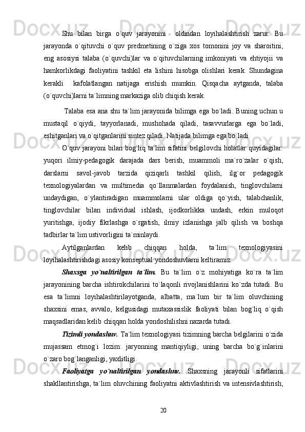 Shu   bilan   birga   o`quv   jarayonini     oldindan   loyihalashtirish   zarur.   Bu
jarayonda   o`qituvchi   o`quv   predmetining   o`ziga   xos   tomonini   joy   va   sharoitini,
eng   asosiysi   talaba   (o`quvchi)lar   va   o`qituvchilarning   imkoniyati   va   ehtiyojii   va
hamkorlikdagi   faoliyatini   tashkil   eta   lishini   hisobga   olishlari   kerak.   Shundagina
kerakli     kafolatlangan   natijaga   erishish   mumkin.   Qisqacha   aytganda,   talaba
(o`quvchi)larni ta`limning markaziga olib chiqish kerak. 
  Talaba esa ana shu ta`lim jarayonida bilimga ega bo`ladi. Buning uchun u
mustaqil   o`qiydi,   tayyorlanadi,   mushohada   qiladi,   tasavvurlarga   ega   bo`ladi,
eshitganlari va o`qitganlarini sintez qiladi. Natijada bilimga ega bo`ladi. 
O`quv jarayoni bilan bog`liq ta`lim sifatini belgilovchi holatlar quyidagilar:
yuqori   ilmiy-pedagogik   darajada   dars   berish,   muammoli   ma`ro`zalar   o`qish,
darslarni   savol-javob   tarzida   qiziqarli   tashkil   qilish,   ilg`or   pedagogik
texnologiyalardan   va   multimedia   qo`llanmalardan   foydalanish,   tinglovchilarni
undaydigan,   o`ylantiradigan   muammolarni   ular   oldiga   qo`yish,   talabchanlik,
tinglovchilar   bilan   individual   ishlash,   ijodkorlikka   undash,   erkin   muloqot
yuritishga,   ijodiy   fikrlashga   o`rgatish,   ilmiy   izlanishga   jalb   qilish   va   boshqa
tadbirlar ta`lim ustivorligini ta`minlaydi.
Aytilganlardan   kelib   chiqqan   holda,   ta`lim   texnologiyasini
loyihalashtirishdagi asosiy konseptual yondoshuvlarni keltiramiz:
Shaxsga   yo`naltirilgan   ta`lim.   Bu   ta`lim   o`z   mohiyatiga   ko`ra   ta`lim
jarayonining   barcha   ishtirokchilarini   to`laqonli   rivojlanishlarini   ko`zda   tutadi.   Bu
esa   ta`limni   loyihalashtirilayotganda,   albatta,   ma`lum   bir   ta`lim   oluvchining
shaxsini   emas,   avvalo,   kelgusidagi   mutaxassislik   faoliyati   bilan   bog`liq   o`qish
maqsadlaridan kelib chiqqan holda yondoshilishni nazarda tutadi. 
Tizimli yondashuv.  Ta`lim texnologiyasi tizimning barcha belgilarini o`zida
mujassam   etmog`i   lozim:   jaryonning   mantiqiyligi,   uning   barcha   bo`g`inlarini
o`zaro bog`langanligi, yaxlitligi.
Faoliyatga   yo`naltirilgan   yondashuv.   Shaxsning   jarayonli   sifatlarini
shakllantirishga,  ta`lim   oluvchining faoliyatni  aktivlashtirish  va  intensivlashtirish,
20 