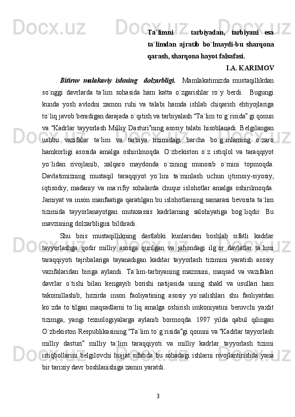 Ta`limni     tarbiyadan,   tarbiyani   esa
ta`limdan   ajratib   bo`lmaydi-bu   sharqona
qarash, sharqona hayot falsafasi.
I.A. KARIMOV
Bitiruv   malakaviy   ishning     dolzarbligi.     Mamlakatimizda   mustaqillikdan
so`nggi   davrlarda   ta`lim   sohasida   ham   katta   o`zgarishlar   ro`y   berdi.     Bugungi
kunda   yosh   avlodni   zamon   ruhi   va   talabi   hamda   ishlab   chiqarish   ehtiyojlariga
to`liq javob beradigan darajada o`qitish va tarbiyalash  Ta`lim to`g`risida  gi qonun	
 
va   Kadrlar   tayyorlash   Milliy   Dasturi ning   asosiy   talabi   hisoblanadi.   Belgilangan	
 
ushbu   vazifalar   ta`lim   va   tarbiya   tizimidagi   barcha   bo`g`inlarning   o`zaro
hamkorligi   asosida   amalga   oshirilmoqda.   O`zbekiston   o`z   istiqlol   va   taraqqiyot
yo`lidan   rivojlanib,   xalqaro   maydonda   o`zining   munosib   o`rnini   topmoqda.
Davlatimizning   mustaqil   taraqqiyot   yo`lini   ta`minlash   uchun   ijtimoiy-siyosiy,
iqtisodiy,   madaniy   va   ma`rifiy   sohalarda   chuqur   islohotlar   amalga   oshirilmoqda.
Jamiyat va inson manfaatiga qaratilgan bu islohotlarning samarasi bevosita ta`lim
tizimida   tayyorlanayotgan   mutaxassis   kadrlarning   salohiyatiga   bog`liqdir.   Bu
mavzuning dolzarbligini bildiradi.
Shu   bois   mustaqillikning   dastlabki   kunlaridan   boshlab   sifatli   kadrlar
tayyorlashga   qodir   milliy   asosga   qurilgan   va   jahondagi   ilg`or   davlatlar   ta`limi
taraqqiyoti   tajribalariga   tayanadigan   kadrlar   tayyorlash   tizimini   yaratish   asosiy
vazifalaridan   biriga   aylandi.   Ta`lim-tarbiyaning   mazmuni,   maqsad   va   vazifalari
davrlar   o`tishi   bilan   kengayib   borishi   natijasida   uning   shakl   va   usullari   ham
takomillashib,   hozirda   inson   faoliyatining   asosiy   yo`nalishlari   shu   faoliyatdan
ko`zda   to`tilgan   maqsadlarni   to`liq   amalga   oshirish   imkoniyatini   beruvchi   yaxlit
tizimga,   yangi   texnologiyalarga   aylanib   bormoqda.   1997   yilda   qabul   qilingan
O`zbekiston Respublikasining  Ta`lim to`g`risida gi qonuni va  Kadrlar tayyorlash	
  
milliy   dasturi   milliy   ta`lim   taraqqiyoti   va   milliy   kadrlar   tayyorlash   tizimi	

istiqbollarini   belgilovchi   hujjat   sifatida   bu   sohadagi   ishlarni   rivojlantirishda   yana
bir tarixiy davr boshlanishiga zamin yaratdi.
3 