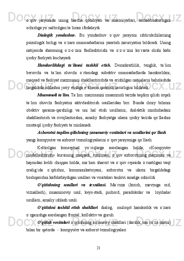 o`quv   jaryonida   uning   barcha   qobiliyati   va   imkoniyatlari,   tashabbuskorligini
ochishga yo`naltirilgan ta`limni ifodalaydi.
Dialogik   yondashuv.   Bu   yondashuv   o`quv   jarayoni   ishtirokchilarning
psixologik   birligi   va   o`zaro   munosabatlarini   yaratish   zaruriyatini   bildiradi.  Uning
natijasida   shaxsning   o`z-o`zini   faollashtirishi   va   o`z-o`zini   ko`rsata   olishi   kabi
ijodiy faoliyati kuchayadi.
Hamkorlikdagi   ta`limni   tashkil   etish.   Demokratlilik,   tenglik,   ta`lim
beruvchi   va   ta`lim   oluvchi   o`rtasidagi   subektiv   munosabatlarda   hamkorlikni,
maqsad va faoliyat mazmunini shakllantirishda va erishilgan natijalarni baholashda
birgalikda ishlashni joriy etishga e`tiborni qaratish zarurligini bildiradi. 
Muammoli ta`lim.  Ta`lim  mazmunini muammoli tarzda taqdim qilish orqali
ta`lim   oluvchi   faoliyatini   aktivlashtirish   usullaridan   biri.   Bunda   ilmiy   bilimni
obektiv   qarama-qarshiligi   va   uni   hal   etish   usullarini,   dialektik   mushohadani
shakllantirish   va   rivojlantirishni,   amaliy   faoliyatga   ularni   ijodiy   tarzda   qo`llashni
mustaqil ijodiy faoliyati ta`minlanadi.
Axborotni taqdim qilishning zamonaviy vositalari va usullarini qo`llash  
yangi kompyuter va axborot texnologiyalarini o`quv jarayoniga qo`llash.
Keltirilgan   konseptual   yo`riqlarga   asoslangan   holda,   «Kompyuter
modellashtirish»   kursining   maqsadi,   tuzilmasi,   o`quv   axborotining   mazmuni   va
hajmidan   kelib   chiqqan   holda,   ma`lum   sharoit   va   o`quv   rejasida   o`rnatilgan   vaqt
oralig`ida   o`qitishni,   kommunikatsiyani,   axborotni   va   ularni   birgalikdagi
boshqarishni kafolatlaydigan usullari va vositalari tanlovi amalga oshirildi.
O`qitishning   usullari   va   texnikasi.   Ma`ruza   (kirish,   mavzuga   oid,
vizuallash),   muammoviy   usul,   keys-stadi,   pinbord,   paradokslar   va     loyihalar
usullarii, amaliy ishlash usuli.
O`qitishni   tashkil   etish   shakllari :   dialog,     muloqot   hamkorlik   va   o`zaro
o`rganishga asoslangan frontal, kollektiv va guruh.
O`qitish vositalari  o`qitishning an`anaviy shakllari (darslik, ma`ro`za matni)
bilan bir qatorda  -  kompyuter va axborot texnologiyalari.
21 